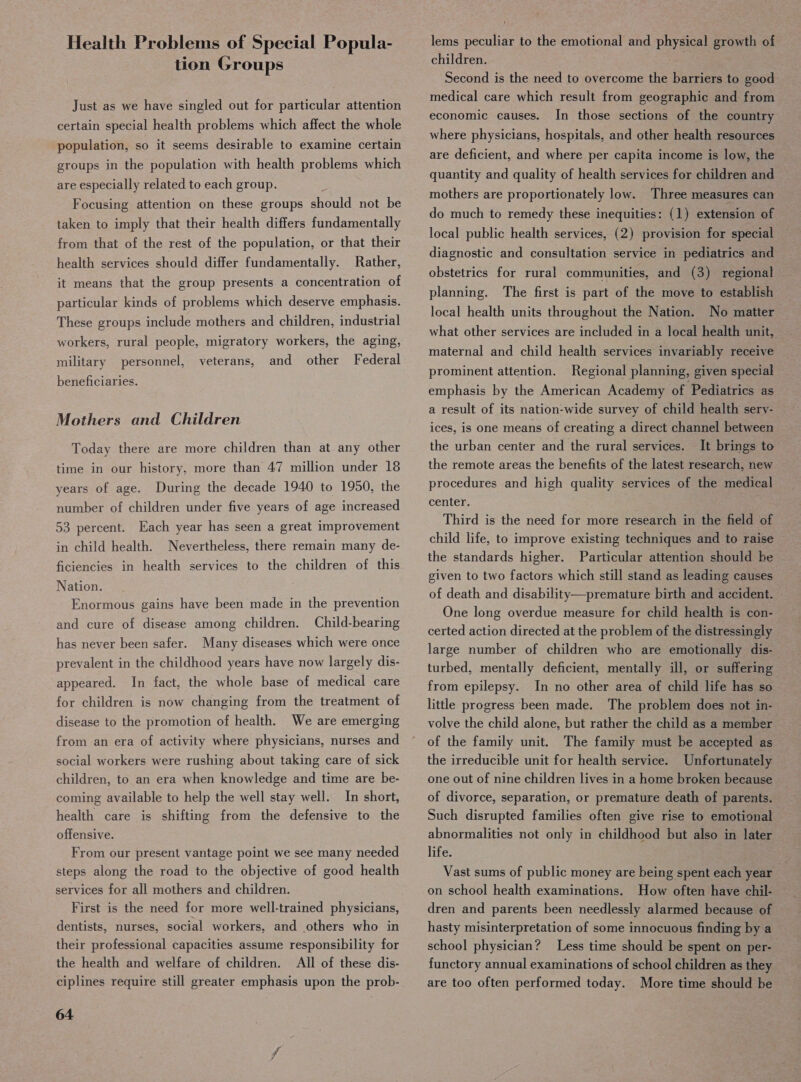 Health Problems of Special Popula- tion Groups Just as we have singled out for particular attention certain special health problems which affect the whole population, so it seems desirable to examine certain groups in the population with health problems which are especially related to each group. Focusing attention on these groups should not be taken to imply that their health differs fundamentally from that of the rest of the population, or that their health services should differ fundamentally. Rather, it means that the group presents a concentration of particular kinds of problems which deserve emphasis. These groups include mothers and children, industrial workers, rural people, migratory workers, the aging, and other Federal military personnel, veterans, eneficiaries. Mothers and Children Today there are more children than at any other time in our history, more than 47 million under 18 years of age. During the decade 1940 to 1950, the number of children under five years of age increased 53 percent. Each year has seen a great improvement in child health. Nevertheless, there remain many de- ficiencies in health services to the children of this Nation. Enormous gains have been made in the prevention and cure of disease among children. Child-bearing has never been safer. Many diseases which were once prevalent in the childhood years have now largely dis- appeared. In fact, the whole base of medical care for children is now changing from the treatment of disease to the promotion of health. We are emerging from an era of activity where physicians, nurses and social workers were rushing about taking care of sick children, to an era when knowledge and time are be- coming available to help the well stay well. In short, health care is shifting from the defensive to the offensive. From our present vantage point we see many needed steps along the road to the objective of good health services for all mothers and children. First is the need for more well-trained physicians, dentists, nurses, social workers, and others who in their professional capacities assume responsibility for the health and welfare of children. All of these dis- ciplines require still greater emphasis upon the prob- 64 lems peculiar to the emotional and physical growth of children. : Second is the need to overcome the barriers to good medical care which result from geographic and from economic causes. In those sections of the country where physicians, hospitals, and other health resources are deficient, and where per capita income is low, the quantity and quality of health services for children and mothers are proportionately low. Three measures can do much to remedy these inequities: (1) extension of local public health services, (2) provision for special diagnostic and consultation service in pediatrics and obstetrics for rural communities, and (3) regional planning. The first is part of the move to establish local health units throughout the Nation. No matter what other services are included in a local health unit, maternal and child health services invariably receive prominent attention. Regional planning, given special emphasis by the American Academy of Pediatrics as a result of its nation-wide survey of child health sery- ices, is one means of creating a direct channel between the urban center and the rural services. It brings to the remote areas the benefits of the latest research, new procedures and high quality services of the medical center. Third is the need for more research in the field of child life, to improve existing techniques and to raise the standards higher. Particular attention should be given to two factors which still stand as leading causes of death and disability—premature birth and accident. One long overdue measure for child health is con- certed action directed at the problem of the distressingly large number of children who are emotionally dis- turbed, mentally deficient, mentally ill, or suffering from epilepsy. In no other area of child life has so little progress been made. The problem does not in- volve the child alone, but rather the child as a member of the family unit. The family must be accepted as the irreducible unit for health service. Unfortunately one out of nine children lives in a home broken because of divorce, separation, or premature death of parents. Such disrupted families often give rise to emotional abnormalities not only in childhood but also in later life. Vast sums of public money are being spent each year on school health examinations. How often have chil- dren and parents been needlessly alarmed because of hasty misinterpretation of some innocuous finding by a school physician? Less time should be spent on per- functory annual examinations of school children as they are too often performed today. More time should be