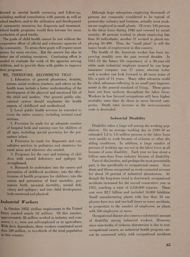 Jevoted to careful health screening and follow-up, ncluding medical consultation with parents as well as chool teachers, and to the utilization and development yf community resources for diagnosis and treatment. school health programs would then become far more productive of good results. The goals of child health cannot be met without the sooperative effort of official and voluntary agencies of he community. To attain these goals will require more money for more services. But the answer lies also in better use of existing resources. Continuing effort is needed to evaluate the work of the agencies serving children, and to provide them with guides to improve their programs. WE, THEREFORE, RECOMMEND THAT: 1. Education of general physicians, dentists, nurses, social workers, teachers, and others on the health team include a better understanding of the development of the physical and emotional life of the child and mother. Our general public edu- cational system should emphasize the health aspects of childhood and motherhood. 2. Local public health services be extended to cover the entire country, including isolated rural sections. ; 3. Provision be made for an adequate number of hospital beds and nursing care for children of all ages, including special provision for the pre- mature infant. 4. Provision be made for diagnostic and con- sultative services in pediatrics and obstetrics for rural areas and wherever else needed. dren with mental deficiency and epilepsy be - strengthened. 6. Research be undertaken into the causes and prevention of childhood accidents; into the effec- tiveness of health programs for children; into the causes and prevention of fetal mortality, pre- mature birth, neonatal mortality, mental defi- ciency and epilepsy; and into child development, both emotional and physical. Industrial Workers In October 1952, civilian employment in the United approximately 48 million worked in industry and com- merce, i. e., were not self-employed or in agriculture. With their dependents, these workers constituted more than 100 million, or two-thirds of the total population in this country. Although large enterprises employing thousands of persons are commonly considered to be typical of present-day industry and business, actually most work- ers are employed in small plants. Of every 100 persons in the labor force during 1948 and covered by social security, 40 persons worked in plants employing less than 50 individuals; another 31 worked in plants em- ploying 50-499. Thus, the “small plant” is still the major locale of employment in this country. The health of the American worker has been im- proving steadily over the past several decades. In 1911-12 the future life expectancy of a 20-year-old white male industrial employee insured by one large insurance company was 37 years, whereas today such a worker can look forward to 48 more years of life, a gain of 11 years. Many other advances could be cited, advances reflecting in no small part improve- ments in the general standard of living. These gains have not been uniform throughout the labor force. Workers in less favored occupations still have higher mortality rates than do those in more favored cate- gories. Death rates increase as the socio-economic scale is descended. Industrial Disability Disability takes a large toll among the working pop- ulation. On an average working day im 1949-50 an ~ estimated 1.2 to 1.6 million persons in the labor force were unable to work because of sickness or other dis- abling conditions. In addition, a large number of persons of working age are not in the labor force at all because of some disability. Each year we lose about a billion man-days from industry because of disability. Part of this burden, and perhaps the most preventable part, is due specifically to occupational causes. Acci- dents and illness recognized as work-connected account for about 10 percent of industrial absenteeism. Al- though the long-term trend is downward, occupational accidents increased for the second consecutive year in 1951, reaching a total of 2,100,000 injuries. These cost over $2.7 billion and included 16,000 fatalities. Small manufacturing plants with less than 25 em- ployees have two and one-half times as many accidents, in proportion to the number of employees, as plants with 500 employees or more. , Occupational disease also causes a substantial amount of disability among industrial workers. However, since nine-tenths of sickness absenteeism is due to non- occupational causes, an industrial health program can- not be concerned solely with occupational accidents