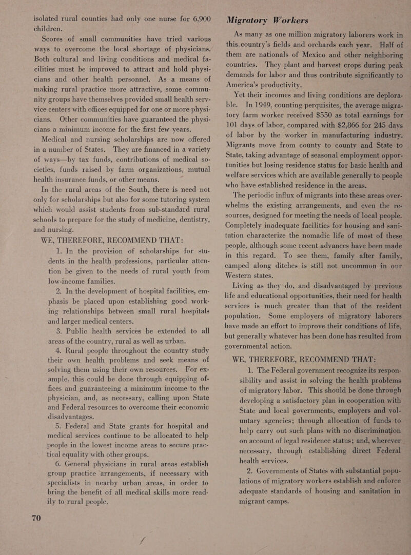 isolated rural counties had only one nurse for 6,900 children. Scores of small communities have tried various ways to overcome the local shortage of physicians. Both cultural and living conditions and medical fa- cilities must be improved to attract and hold physi- cians and other health personnel. As a means of making rural practice more attractive, some commu- nity groups have themselves provided small health serv- vice centers with offices equipped for one or more physi- Other communities have guaranteed the physi- cians a minimum income for the first few years. Medical and nursing scholarships are now offered in a number of States. They are financed in a variety of ways—by tax funds, contributions of medical so- cieties, funds raised by farm organizations, mutual cians. health insurance funds, or other means. In the rural areas of the South, there is need not only for scholarships but also for some tutoring system which would assist students from sub-standard rural schools to prepare for the study of medicine, dentistry, and nursing. WE, THEREFORE, RECOMMEND THAT: 1. In the provision of scholarships for stu- dents in the health professions, particular atten- tion be given to the needs of rural youth from low-income families. 2. In the development of hospital facilities, em- phasis be placed upon establishing good work- ing relationships between small rural hospitals and larger medical centers. 3. Public health services be extended to all areas of the country, rural as well as urban. 4. Rural people throughout the country study their own health problems and seek means of solving them using their own resources. For ex- ample, this could be done through equipping of- fices and guaranteeing a minimum income to the physician, and, as necessary, calling upon State and Federal resources to overcome their economic disadvantages. 5. Federal and State grants for hospital and medical services continue to be allocated to help people in the lowest income areas to secure prac- tical equality with other groups. 6. General physicians in rural areas establish group practice ‘arrangements, if necessary with specialists in nearby urban areas, in order to bring the benefit of all medical skills more read- ily to rural people. 70 Migratory Workers As many as one million migratory laborers work in this.country’s fields and orchards each year. Half of them are nationals of Mexico and other neighboring countries. They plant and harvest crops during peak demands for labor and thus contribute significantly to America’s productivity. Yet their incomes and living conditions are deplora- ble. In 1949, counting perquisites, the average migra- tory farm worker received $550 as total earnings for 101 days of labor, compared with $2,866 for 245 days of labor by the worker in manufacturing industry. Migrants move from county to county and State to State, taking advantage of seasonal employment oppor- tunities but losing residence status for basic health and welfare services which are available generally to people who have established residence in the areas. The periodic influx of migrants into these areas over- whelms the existing arrangements, and even the re- sources, designed for meeting the needs of local people. Completely inadequate facilities for housing and sani- tation characterize the nomadic life of most of these people, although some recent advances have been made in this regard. To see them, family after family, camped along ditches is still not uncommon in our Western states. Living as they do, and disadvantaged by previous life and educational opportunities, their need for health services is much greater than that of the resident population. Some employers of migratory laborers have made an effort to improve their conditions of life, but generally whatever has been done has resulted from governmental action. WE, THEREFORE, RECOMMEND THAT: 1. The Federal government recognize its respon- sibility and assist in solving the health problems of migratory labor. This should be done through developing a satisfactory plan in cooperation with State and local governments, employers and vol- untary agencies; through allocation of funds to help carry out such plans with no discrimination on account of legal residence status; and, wherever — necessary, through establishing direct Federal health services. 2. Governments of States with substantial popu- lations of migratory workers establish and enforce adequate standards of housing and sanitation in migrant Camps.