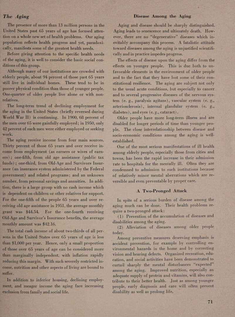 The Aging The presence of more than 13 million persons in the United States past 65 years of age has focused atten- _ tion on a whole new set of health problems. Our aging population reflects health progress and yet, paradoxi- cally, manifests some of the greatest health needs. Before giving attention to the specific health needs of the aging, it is well to consider the basic social con- ditions of this group. Although many of our institutions are crowded with elderly people, about 94 percent of those past 65 years These tend to be in poorer physical condition than those of younger people. still live in individual homes. One-quarter of older people live alone or with non- relatives. The long-term trend of declining employment for the aging in the United States (briefly reversed during World War II) is continuing. In 1900, 68 percent of the men over 65 were gainfully employed; in 1950, only 42 percent of such men were either employed or seeking work. The aging receive income from four main sources. Thirty percent of those 65 years and over receive in- come from employment (as earners or wives of earn- ers); one-fifth, from old age assistance (public tax funds) ; one-third, from Old-Age and Survivors Insur- ance (an insurance system administered by the Federal government) and related programs; and an unknown number, from personal savings and annuities. In addi- tion, there is a large group with no cash income which is dependent on children or other relatives for support. For the one-fifth of the people 65 years and over re- ceiving old age assistance in 1951, the average monthly grant was $44.54, Old-Age and Survivor’s Insurance benefits, the average For the one-fourth receiving monthly amount was $42.16. The total cash income of about two-thirds of all per- sons in the United States over 65 years of age is less than $1,000 per year. Hence, only a small proportion of those over 65 years of age can be considered more than marginally independent, with inflation rapidly reducing this margin. With such severely restricted in- come, nutrition and other aspects of living are bound to suffer. In addition to inferior housing, declining employ- ment, and meager income the aging face increasing exclusion from family and social life. Disease Among the Aging Aging and disease should be sharply distinguished. Aging leads to senescence and ultimately death. How- ever, there are no “degenerative” diseases which in- evitably accompany this process. A fatalistic attitude toward diseases among the aging is unjustified scientifi- cally and in practice impedes progress. The effects of disease upon the aging differ from the This is due both to un- favorable elements in the environment of older people and to the fact that they have lost some of their con- The aging are subject not only effects on younger people. stitutional resilience. to the usual acute conditions, but especially to cancer and to several progressive diseases of the nervous sys- tem (e. g., paralysis agitans), vascular system (e. g., arteriosclerosis), internal glandular system (e. g., diabetes) , and eyes (e. g., cataract). Older people have more long-term illness and are disabled for longer periods of time than younger peo- ple. The close interrelationship between disease and socio-economic conditions among the aging is well- established. One of the most serious manifestations of ill health among elderly people, especially those from cities and towns, has been the rapid increase in their admission rate to hospitals for the mentally ill. Often they are condemned to admission to such institutions because of relatively minor mental aberrations which are re- versible and even preventable by proper care. A Two-Pronged Attack In spite of a serious burden of disease among the aging much can be done. Their health problems re- quire a two-pronged attack: (1) Prevention of the accumulation of diseases and disabilities among the aging. (2) Alleviation of diseases among older people today. Among preventive measures deserving emphasis is accident prevention, for example by controlling en- vironmental hazards in the home and by correcting vision and hearing defects. Organized recreation, edu- cation, and social activities have been demonstrated to curtail sharply the mental disturbances “expected” among the aging. Improved nutrition, especially an adequate supply of protein and vitamins, will also con- tribute to their better health. Just as among younger people, early diagnosis and care will often prevent disability as well as prolong life.