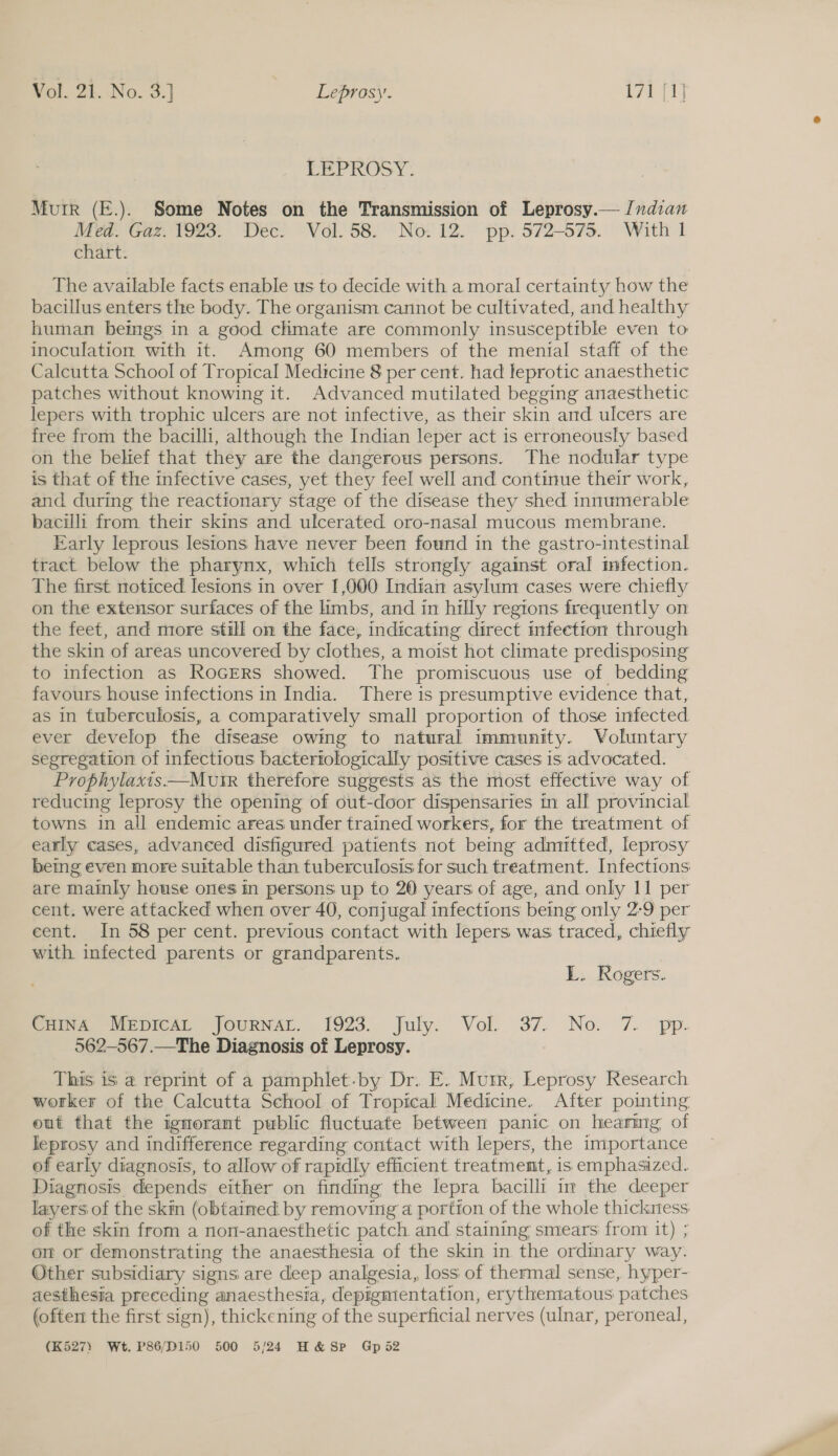 LFEPROSY- Murr (E.). Some Notes on the Transmission of Leprosy.— /ndian Med. Gaz. 1923. Dee! Vol. 58. No. 12. pp. 572-573. With 1 chart. The available facts enable us to decide with a moral certainty how the bacillus enters the body. The organism cannot be cultivated, and healthy human bemgs in a good chmate are commonly insusceptible even to inoculation with it. Among 60 members of the menial staff of the Calcutta School of Tropical Medicine 8 per cent. had leprotic anaesthetic patches without knowing it. Advanced mutilated begging anaesthetic lepers with trophic ulcers are not infective, as their skin and ulcers are free from the bacilli, although the Indian leper act is erroneously based on the behef that they are the dangerous persons. The nodular type is that of the infective cases, yet they feel well and continue their work, and during the reactionary stage of the disease they shed innumerable bacilli from their skins and ulcerated oro-nasal mucous membrane. Early leprous lesions have never been found in the gastro-intestinal tract below the pharynx, which tells strongly against oral infection. The first noticed lesions in over 1,000 Indian asylum cases were chiefly on the extensor surfaces of the limbs, and in hilly regions frequently on the feet, and more still on the face, indicating direct infeetion through the skin of areas uncovered by clothes, a moist hot climate predisposing to infection as RocErs showed. The promiscuous use of bedding favours house infections in India. There is presumptive evidence that, as in tuberculosis, a comparatively small proportion of those infected ever develop the disease owing to natural immunity. Voluntary segregation of infectious bacteriologically positive cases is advocated. Prophylaxis—Murr therefore suggests as the most effective way of reducing leprosy the opening of out-door dispensaries in all provincial towns in all endemic areas under trained workers, for the treatment of early cases, advaneed disfigured patients not being admitted, leprosy being even more suitable than tuberculosis for such treatment. Infections are mainly house ones in persons up to 20 years of age, and only 11 per cent. were attacked when over 40, conjugal infections being only 2-9 per eent. In 58 per cent. previous contact with lepers was traced, chiefly with infected parents or grandparents. L. Rogers. Sriva vepicsr jourNAL. 1923. July. Vol. 37. No. 7. pp. 562—567.—The Diagnosis of Leprosy. This is a reprint of a pamphlet.by Dr. E. Murr, Leprosy Research worker of the Calcutta School of Tropical Medicine. After pointing out that the ignorant public fluctuate between panic on hearing of leprosy and indifference regarding contact with lepers, the importance of early diagnosis, to allow of rapidly efficient treatment, is emphasized. Diagnosis depends either on finding the lepra bacilli im the deeper layers of the skin (obtained by removing a portion of the whole thickness, of the skin from a non-anaesthetic patch. and staining smears from it) ; on or demonstrating the anaesthesia of the skin in the ordinary way. Other subsidiary signs are deep analgesia, loss of thermal sense, hyper- aesthesia preceding anaesthesia, depigmentation, erythematous patches (often the first sign), thickening of the superficial nerves (ulnar, peroneal, (K527) Wt. P86/D150 500 5/24 H&amp; SP Gps2