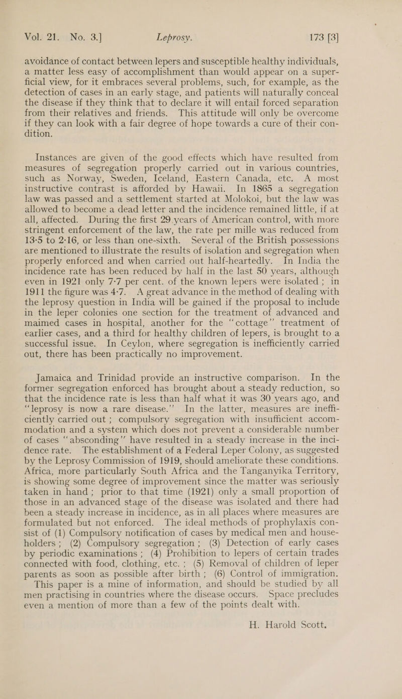 avoidance of contact between lepers and susceptible healthy individuals, a matter less easy of accomplishment than would appear on a super- ficial view, for it embraces several problems, such, for example, as the detection of cases in an early stage, and patients will naturally conceal the disease 1f they think that to declare it will entail forced separation from their relatives and friends. This attitude will only be overcome if they can look with a fair degree of hope towards a cure of their con- dition. Instances are given of the good effects which have resulted from measures of segregation properly carried out in various countries, such as Norway, Sweden, Iceland, Eastern Canada, etc. A most instructive contrast is afforded by Hawai. In 1865 a segregation law was passed and a settlement started at Molokoi, but the law was allowed to become a dead letter and the incidence remained little, if at all, affected. During the first 29 years of American control, with more stringent enforcement of the law, the rate per mille was reduced from 13-5 to 2-16, or less than one-sixth. Several of the British possessions are mentioned to illustrate the results of isolation and segregation when properly enforced and when carried out half-heartedly. In India the incidence rate has been reduced by half in the last 50 years, although even in 1921 only 7-7 per cent. of the known lepers were isolated ; in 1911 the figure was 4:7. A great advance in the method of dealing with the leprosy question in India will be gained if the proposal to include in the leper colonies one section for the treatment of advanced and maimed cases in hospital, another for the “cottage” treatment of earlier cases, and a third for healthy children of lepers, is brought to a successful issue. In Ceylon, where segregation is inefficiently carried out, there has been practically no improvement. Jamaica and Trinidad provide an instructive comparison. In the former segregation enforced has brought about a steady reduction, so that the incidence rate is less than half what it was 30 years ago, and “leprosy is now a rare disease.’’ In the latter, measures are ineff- ciently carried out ; compulsory segregation with insufficient accom- modation and a system which does not prevent a considerable number of cases “‘absconding’’ have resulted in a steady increase in the inci- dence rate. The establishment of a Federal Leper Colony, as suggested by the Leprosy Commission of 1919, should ameliorate these conditions. Africa, more particularly South Africa and the Tanganyika Territory, is showing some degree of improvement since the matter was seriously taken in hand; prior to that time (1921) only a small proportion of those in an advanced stage of the disease was isolated and there had been a steady increase in incidence, as in all places where measures are formulated but not enforced. The ideal methods of prophylaxis con- sist of (1) Compulsory notification of cases by medical men and house- holders; (2) Compulsory segregation; (3) Detection of early cases by periodic examinations ; (4) Prohibition to lepers of certain trades connected with food, clothing, etc. ; (5) Removal of children of leper parents as soon as possible after birth ; (6) Control of immigration. This paper is a mine of information, and should be studied by all men practising in countries where the disease occurs. Space precludes even a mention of more than a few of the points dealt with. H. Harold Scott.