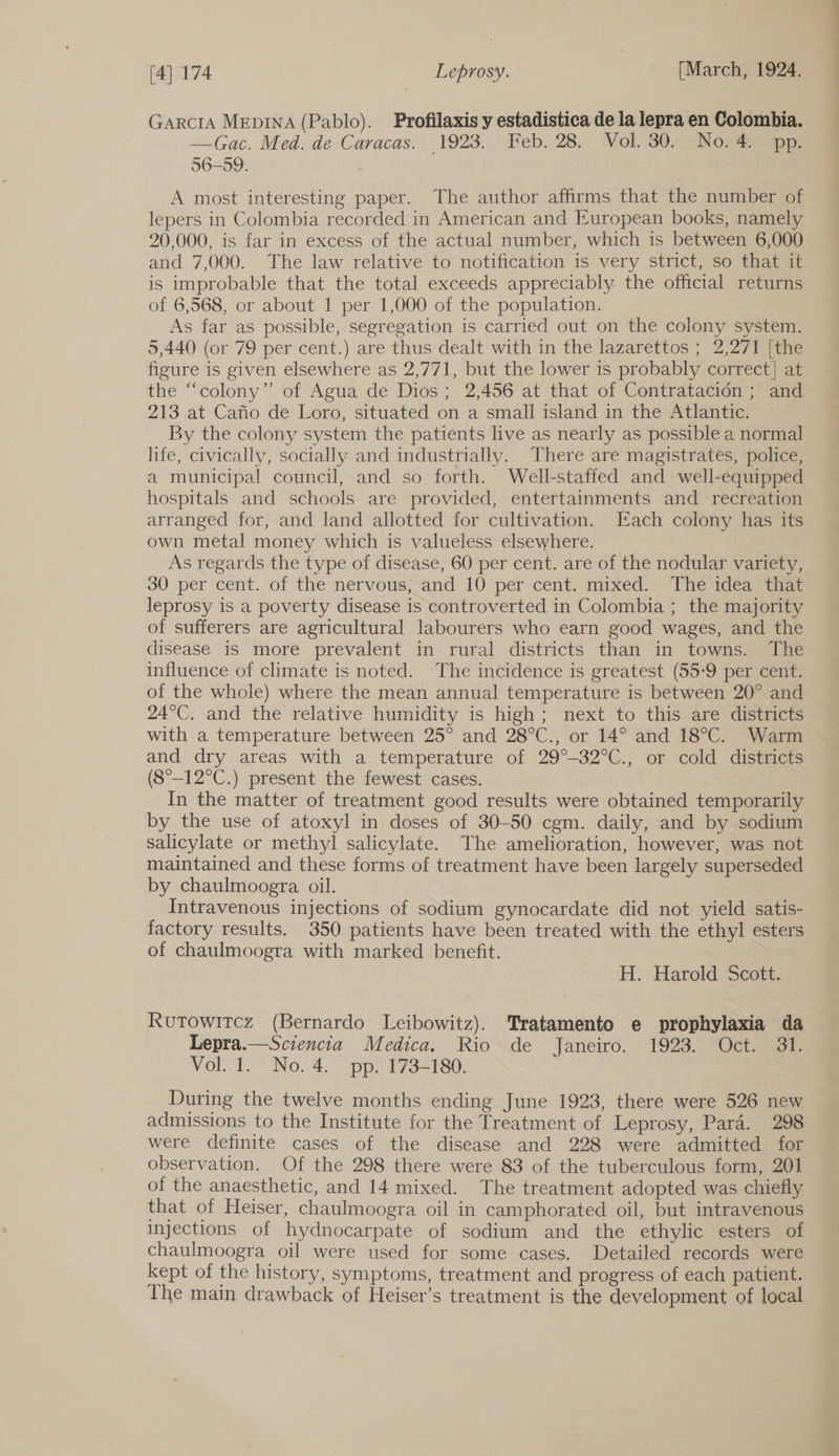 GarciA MEepINA (Pablo). Profilaxis y estadistica de la lepra en Colombia. —Gac. Med. de Caracas. 1923. Feb. 28: Vol, 30. Norse: 56-59. A most interesting paper. The author affirms that the number of lepers in Colombia recorded in American and European books, namely 20,000, is far in excess of the actual number, which is between 6,000 and 7,000. The law relative to notification is very strict, so that it is improbable that the total exceeds appreciably. the official returns of 6,568, or about 1 per 1,000 of the population. As far as possible, segregation is carried out on the colony system. 5,440 (or 79 per cent.) are thus dealt with in the lazarettos ; 2,271 [the figure is given elsewhere as 2,771, but the lower is probably correct] at the “colony” of Agua de Dios; 2,456 at that of Contratacién ; and 213 at Cafio de’ Loro, situated on a small island in ‘the Atlantic: By the colony system the patients live as nearly as possible a normal life, civically, socially and industrially. There are magistrates, police, a municipal council, and so forth. Well-staffed and well-equipped hospitals and schools are provided, entertainments and recreation arranged for, and land allotted for cultivation. Each colony has its own metal money which is valueless elsewhere. As regards the type of disease, 60 per cent. are of the nodular variety, 30 per cent. of the nervous, and 10 per cent. mixed. The idea that leprosy is a poverty disease is controverted in Colombia ; the majority of sufferers are agricultural labourers who earn good wages, and the disease is more prevalent in rural districts than in towns. The influence of climate is noted. The incidence is greatest (55-9 per cent. of the whole) where the mean annual temperature is between 20° and 24°C. and the relative humidity is high; next to this are districts with a temperature between 25° and 28°C., or 14° and 18°C. Warm and dry areas with a temperature of 29°-32°C., or cold districts (8°—12°C.) present the fewest cases. In the matter of treatment good results were obtained temporarily by the use of atoxyl in doses of 30-50 cgm. daily, and by sodium salicylate or methyl salicylate. The amelioration, however, was not maintained and these forms of treatment have been largely superseded by chaulmoogra oil. Intravenous injections of sodium gynocardate did not yield satis- factory results. 350 patients have been treated with the ethyl esters of chaulmoogra with marked benefit. H. Harold Scott. Rutowitcz (Bernardo Leibowitz). Tratamento e prophylaxia da Lepra.—Sciencia Medica. Rio de Janeiro. 1923. Oct. 31. VOLt.” No. 4. “pp F738 2180: During the twelve months ending June 1923, there were 526 new admissions to the Institute for the Treatment of Leprosy, Para. 298 were definite cases of the disease and 228 were admitted for observation. Of the 298 there were 83 of the tuberculous form, 201 of the anaesthetic, and 14 mixed. The treatment adopted was chiefly that of Heiser, chaulmoogra oil in camphorated oil, but intravenous Injections of hydnocarpate of sodium and the ethylic esters of chaulmoogra oil were used for some cases. Detailed records were kept of the history, symptoms, treatment and progress of each patient. The main drawback of Heiser’s treatment is the development of local