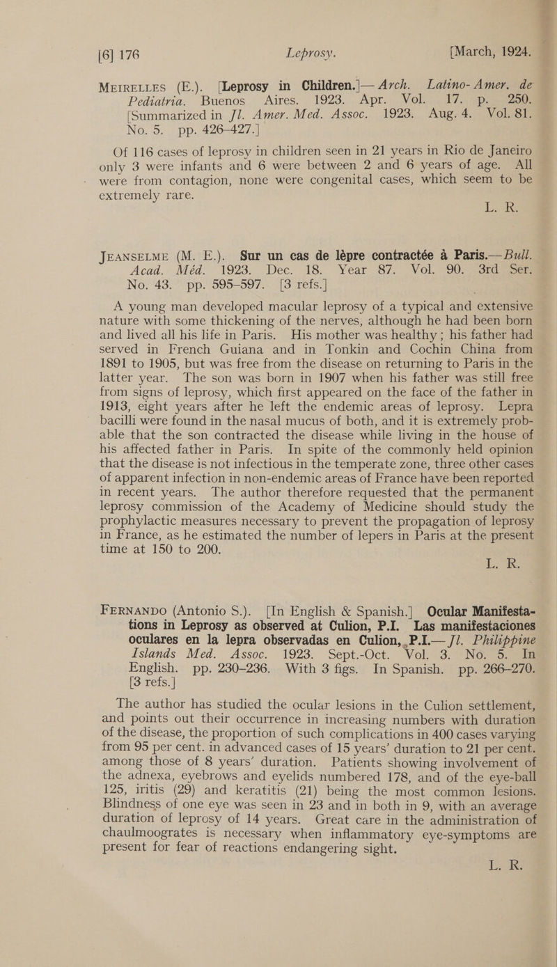 Pediatria. Buenos Aires. 1923. Apr. Vol. 17. p. 250. (Summarized in Jl. Amer. Med. Assoc. 1923. Aug. 4. Vol. 81. No. 5. pp. 426-427.] Of 116 cases of leprosy in children seen in 21 years in Rio de Janeiro only 3 were infants and 6 were between 2 and 6 years of age. All were from contagion, none were congenital cases, which seem to be extremely rare. Lite JEANSELME (M. E.). Sur un cas de lépre contractée a Paris.— Bull. Acad.. Méd. 1923. Dec. 18. Year 87. Vol. 90) sramee No. 43. pp. 595-597. [3 refs.] A young man developed macular leprosy of a typical and extensive nature with some thickening of the nerves, although he had been born and lived all his life in Paris. His mother was healthy; his father had served in French Guiana and in Tonkin and Cochin China from 1891 to 1905, but was free from the disease on returning to Paris in the latter year. The son was born in 1907 when his father was still free from signs of leprosy, which first appeared on the face of the father in 1913, eight years after he left the endemic areas of leprosy. Lepra - bacilli were found in the nasal mucus of both, and it is extremely prob- able that the son contracted the disease while living in the house of his affected father in Paris. In spite of the commonly held opinion that the disease is not infectious in the temperate zone, three other cases of apparent infection in non-endemic areas of France have been reported in recent years. The author therefore requested that the permanent leprosy commission of the Academy of Medicine should study the prophylactic measures necessary to prevent the propagation of leprosy in France, as he estimated the number of lepers in Paris at the present time at 150 to 200. Wms. 1% FERNANDO (Antonio S.). [In English &amp; Spanish.] Ocular Manifesta- tions in Leprosy as observed at Culion, P.I. Las manifestaciones oculares en la lepra observadas en Culion,.P.I.— Ji. Philippine Islands Med. Assoc. 1923. Sept.-Oct. Vol. 3. No. 5. In English. pp. 230-236. With 3 figs. In Spanish. pp. 266-270. [3 refs. | The author has studied the ocular lesions in the Culion settlement, and points out their occurrence in increasing numbers with duration of the disease, the proportion of such complications in 400 cases varying from 95 per cent. in advanced cases of 15 years’ duration to 21 per cent. among those of 8 years’ duration. Patients showing involvement of the adnexa, eyebrows and eyelids numbered 178, and of the eye-ball 125, iritis (29) and keratitis (21) being the most common lesions. Blindness of one eye was seen in 23 and in both in 9, with an average duration of leprosy of 14 years. Great care in the administration of chaulmoogrates is necessary when inflammatory eye-symptoms are present for fear of reactions endangering sight. Ls ae