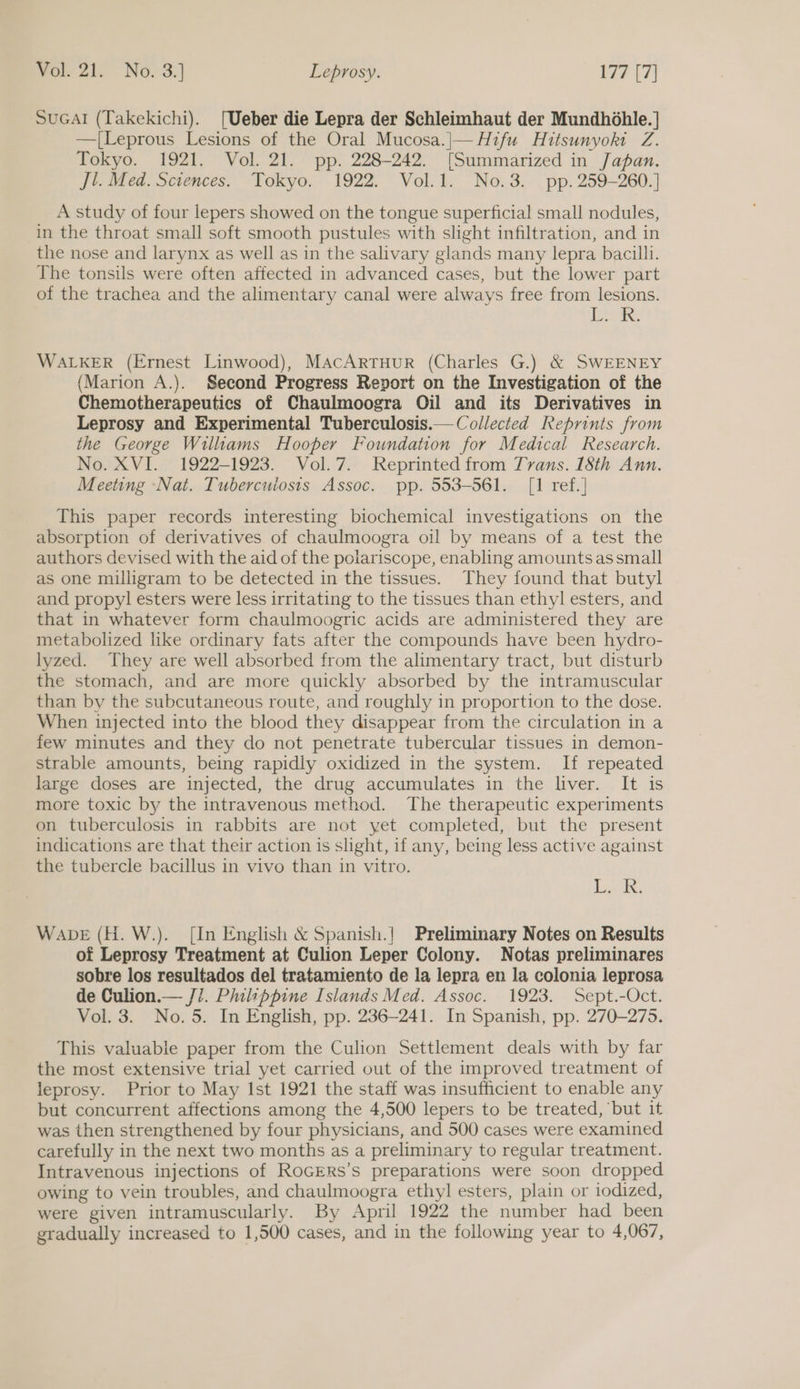 SuGAI (Takekichi). [Ueber die Lepra der Schleimhaut der Mundhdohle. | —[Leprous Lesions of the Oral Mucosa.|— Hifu Hitsunyoki Z. Tokyo. 1921. Vol. 21. pp. 228-242. [Summarized in Japan. jt. Med. Sciences. Tokyo. 1922. Vol.1. No.3. pp. 259-260.] A study of four lepers showed on the tongue superficial small nodules, in the throat small soft smooth pustules with slight infiltration, and in the nose and larynx as well as in the salivary glands many lepra bacilli. The tonsils were often affected in advanced cases, but the lower part of the trachea and the alimentary canal were always free from lesions. Lek. WALKER (Ernest Linwood), MAcArtTHuR (Charles G.) &amp; SWEENEY (Marion A.). Second Progress Report on the Investigation of the Chemotherapeutics of Chaulmoogra Oil and its Derivatives in Leprosy and Experimental Tuberculosis.— Collected Reprints from the George Williams Hooper Foundation for Medical Research. No. XVI. 1922-1923. Vol.7. Reprinted from Trans. 18th Ann. Meeting ‘Nat. Tubercuiosis Assoc. pp. 553-561. [1 ref.] This paper records interesting biochemical investigations on the absorption of derivatives of chaulmoogra oil by means of a test the authors devised with the aid of the polariscope, enabling amounts as small as one milligram to be detected in the tissues. They found that butyl and propyl esters were less irritating to the tissues than ethyl esters, and that in whatever form chaulmoogric acids are administered they are metabolized like ordinary fats after the compounds have been hydro- lyzed. They are well absorbed from the alimentary tract, but disturb the stomach, and are more quickly absorbed by the intramuscular than by the subcutaneous route, and roughly in proportion to the dose. When injected into the blood they disappear from the circulation in a few minutes and they do not penetrate tubercular tissues in demon- strable amounts, being rapidly oxidized in the system. If repeated large doses are injected, the drug accumulates in the liver. It is more toxic by the intravenous method. The therapeutic experiments on tuberculosis in rabbits are not yet completed, but the present indications are that their action is slight, if any, being less active against the tubercle bacillus in vivo than in vitro. Lak; Wane (H. W.). [In English &amp; Spanish.! Preliminary Notes on Results of Leprosy Treatment at Culion Leper Colony. Notas preliminares sobre los resultados del tratamiento de la lepra en la colonia leprosa de Culion.— J7. Philippine Islands Med. Assoc. 1923. Sept.-Oct. Vol. 3. No. 5. In English, pp. 236-241. In Spanish, pp. 270-275. This valuable paper from the Culion Settlement deals with by far the most extensive trial yet carried out of the improved treatment of leprosy. Prior to May Ist 1921 the staff was insufficient to enable any but concurrent affections among the 4,500 lepers to be treated, ‘but it was then strengthened by four physicians, and 500 cases were examined carefully in the next two months as a preliminary to regular treatment. Intravenous injections of RoGERs’s preparations were soon dropped owing to vein troubles, and chaulmoogra ethyl esters, plain or iodized, were given intramuscularly. By April 1922 the number had been gradually increased to 1,500 cases, and in the following year to 4,067,