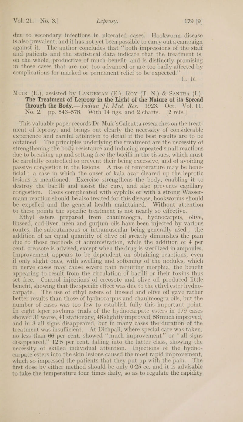 due to secondary infections in ulcerated cases. Hookworm disease is also prevalent, and it has not yet been possible to carry out a campaign against it. The author concludes that ‘both impressions of the staff and patients and the statistical data indicate that the treatment is, on the whole, productive of much benefit, and is distinctly promising in those cases that are not too advanced or are too badly affected by complications for marked or permanent relief to be expected.” bik Murr (E.), assisted by LANDEMAN (E.), Roy (T. N.) &amp; SANTRA (I.). The Treatment of Leprosy in the Light of the Nature of its Spread through the Body.— Indian Jl. Med. Res. 1923. Oct. Vol. 11. No. 2. pp. 543-578. With 14 figs. and 2 charts. [2 refs. ] This valuable paper records Dr. Muir’s Calcutta researches on the treat- ment of leprosy, and brings out clearly the necessity of considerable experience and careful attention to detail if the best results are to be obtained. The principles underlying the treatment are the necessity of strengthening the body resistance and inducing repeated small reactions due to breaking up and setting free the bacilli in the tissues, which must be carefully controlled to prevent their being excessive, and of avoiding passive congestion in the lesions. A rise of temperature may be bene- ficial ; a case in which the onset of kala azar cleared up the leprotic lesions is mentioned. Exercise strengthens the body, enabling it to destroy the bacilli and assist the cure, and also prevents capillary congestion. Cases complicated with syphilis or with a strong Wasser- mann reaction should be also treated for this disease, hookworms should be expelled and the general health maintained. Without attention to these points the specific treatment is not nearly so effective. Ethyl esters prepared from chaulmoogra, hydnocarpus, olive, linseed, cod-liver, neen and gurjum oils have been injected by various routes, the subcutaneous or intramuscular being generally used; the addition of an equal quantity of olive oil greatly diminishes the pain due to those methods of administration, while the addition of 4 per cent. creosote is advised, except when the drug is sterilized in ampoules. Improvement appears to be dependent on obtaining reactions, even if only slight ones, with swelling and softening of the nodules, which in nerve cases may Cause severe pain requiring morphia, the benefit appearing to result from the circulation of bacilli or their toxins thus set free. Control injections of creosote and olive oil produced little benefit, showing that the specific effect was due to the ethyl ester hydno- carpate. The use of ethyl esters of linseed and olive oil gave rather better results than those of hydnocarpus and chaulmoogra oils, but the number of cases was too few to establish fully this important point. in eight leper asylums trials of the hydnocarpate esters in 179 cases Showed 31 worse, 41 stationary, 48 slightly improved, 58 much improved, and in 3 all signs disappeared, but in many cases the duration of the treatment was insufficient. At Dichpali, where special care was taken, no less than 66 per cent. showed ‘“‘much improvement”’ or “‘all signs disappeared,” 12-5 per cent. falling into the latter class, showing the necessity of skilled individual attention. Injections of the hydno- carpate esters into the skin lesions caused the most rapid improvement, which so impressed the patients that they put up with the pain. The first dose by either method should be only 0-25 cc. and it is advisable to take the temperature four times daily, so as to regulate the rapidity