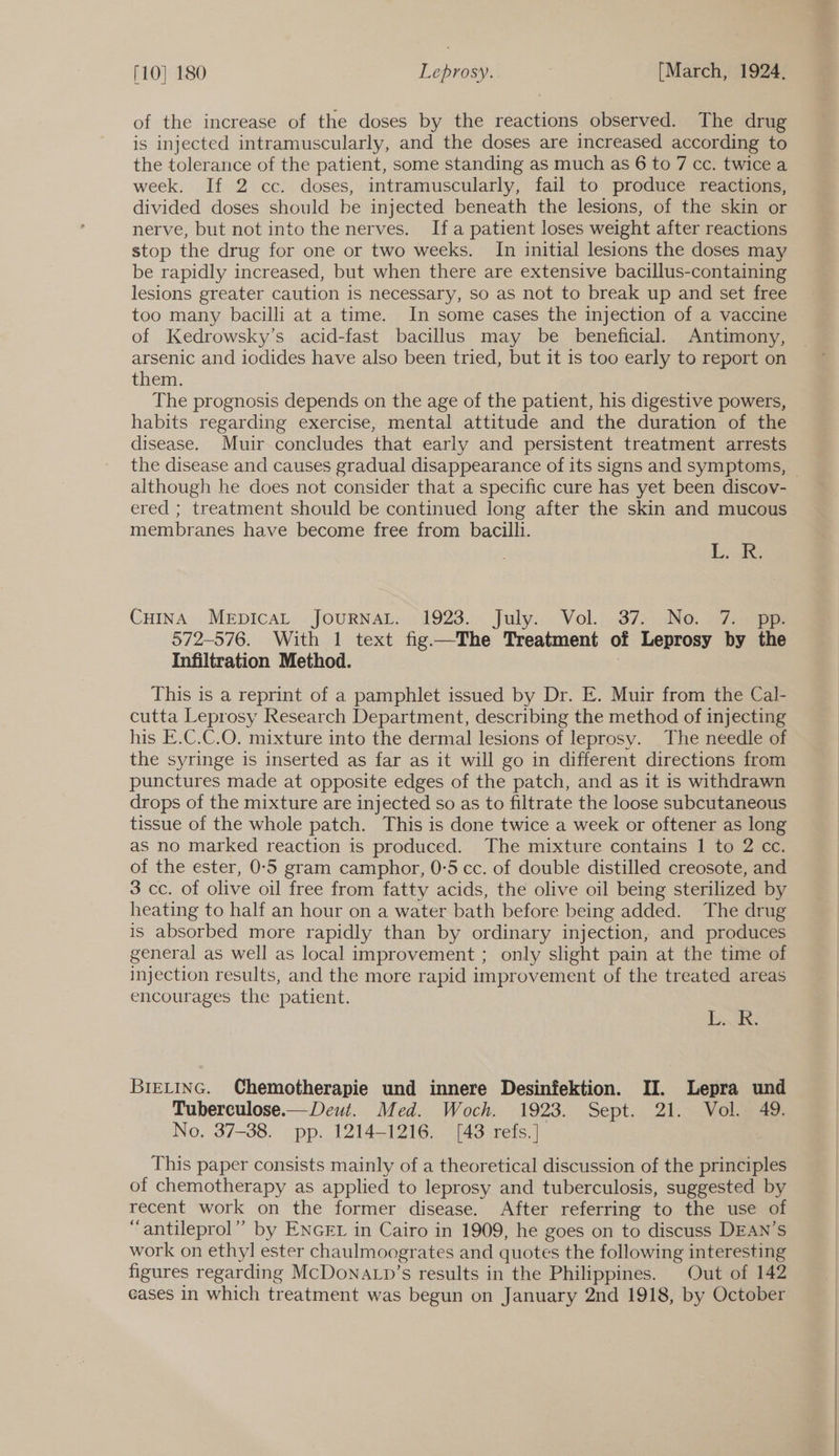 of the increase of the doses by the reactions observed. The drug is injected intramuscularly, and the doses are increased according to the tolerance of the patient, some standing as much as 6 to 7 cc. twice a week. If 2 cc. doses, intramuscularly, fail to produce reactions, divided doses should be injected beneath the lesions, of the skin or nerve, but not into the nerves. Ifa patient loses weight after reactions stop the drug for one or two weeks. In initial lesions the doses may be rapidly increased, but when there are extensive bacillus-containing lesions greater caution is necessary, so as not to break up and set free too many bacilli at a time. In some cases the injection of a vaccine of Kedrowsky’s acid-fast bacillus may be beneficial. Antimony, arsenic and iodides have also been tried, but it 1s too early to report on them. The prognosis depends on the age of the patient, his digestive powers, habits regarding exercise, mental attitude and the duration of the disease. Muir concludes that early and persistent treatment arrests the disease and causes gradual disappearance of its signs and symptoms, although he does not consider that a specific cure has yet been discov- ered ; treatment should be continued long after the skin and mucous membranes have become free from bacilli. Lod Cuina MeEpicaL .JouRNAL.. 1923. July... Vol...37, Ne. =7.4e 572-576. With 1 text fig—The Treatment of Leprosy by the Infiltration Method. This is a reprint of a pamphlet issued by Dr. E. Muir from the Cal- cutta Leprosy Research Department, describing the method of injecting his E.C.C.O. mixture into the dermal lesions of leprosy. The needle of the syringe is inserted as far as it will go in different directions from punctures made at opposite edges of the patch, and as it is withdrawn drops of the mixture are injected so as to filtrate the loose subcutaneous tissue of the whole patch. This is done twice a week or oftener as long as no marked reaction is produced. The mixture contains 1 to 2 cc. of the ester, 0-5 gram camphor, 0-5 cc. of double distilled creosote, and 3 cc. of olive oil free from fatty acids, the olive oil being sterilized by heating to half an hour on a water bath before being added. The drug is absorbed more rapidly than by ordinary injection, and produces general as well as local improvement ; only slight pain at the time of injection results, and the more rapid improvement of the treated areas encourages the patient. be BretinG. Chemotherapie und innere Desinfektion. II. Lepra und Tuberculose.— Deut. Med. Woch. 1923. Sept. 21. Vol. 49. No. 37-38. pp. 1214-1216. [43 refs.] This paper consists mainly of a theoretical discussion of the principles of chemotherapy as applied to leprosy and tuberculosis, suggested by recent work on the former disease. After referring to the use of ‘“antileprol” by ENGEL in Cairo in 1909, he goes on to discuss DEAN’S work on ethyl ester chaulmoogrates and quotes the following interesting figures regarding McDonatp’s results in the Philippines. Out of 142 cases in which treatment was begun on January 2nd 1918, by October