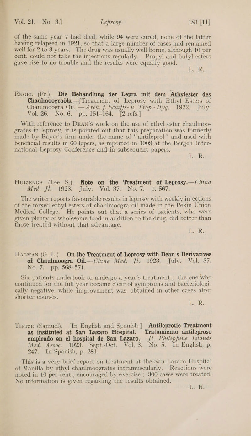 of the same year 7 had died, while 94 were cured, none of the latter having relapsed in 1921, so that a large number of cases had remained well for 2 to 3 years. The drug was usually well borne, although 10 per cent. could not take the injections regularly. Propyl and butyl esters gave rise to no trouble and the results were equally good. ae ENGEL (Fr.). Die Behandlung der Lepra mit dem Athylester des Chaulmoograéls.—[Treatment of Leprosy with Ethyl Esters of Chaulmoogra Oil.|— Arch. f. Schiffs- u. Trop.-Hvg. 1922. July. Vol. 26. No.6. pp. 161-164. [2 refs.] With reference to DEAN’s work on the use of ethyl ester chaulmoo- grates in leprosy, it is pointed out that this preparation was formerly made by Bayer’s firm under the name of “‘antileprol”’ and used with beneficial results in 60 lepers, as reported in 1909 at the Bergen Inter- national Leprosy Conference and in subsequent papers. ink: Huizenca (Lee S.). Note on the Treatment of Leprosy.— China Med eis S23. paly: ~Vola37o ‘Noy 7. .. pese7: The writer reports favourable results in leprosy with weekly injections of the mixed ethyl esters of chaulmoogra oil made in the Pekin Union Medical College. He points out that a series of patients, who were given plenty of wholesome food in addition to the drug, did better than those treated without that advantage. LK HAGMAN (G. L.). On the Treatment of Leprosy with Dean’s Derivatives of Chaulmoogra Oil.— China Med. Jl. 1923. July. Vol. 37. No. 7. pp. 568-571. Six patients undertook to undergo a year’s treatment ; the one who continued for the full year became clear of symptoms and bacteriolog!- cally negative, while improvement was obtained in other cases after shorter courses. LE... TieTzE (Samuel). [In English and Spanish.} Antileprotic Treatment as instituted at San Lazaro Hospital. Tratamiento antileproso empleado en el hospital de San Lazaro.— J/. Philippine Islands Med. Assoc. 1923. Sept.-Oct. Vol. 3. No.5. In English, p. 247. In Spanish, p. 281. This is a very brief report on treatment at the San Lazaro Hospital of Manilla by ethyl chaulmoogrates intramuscularly. Reactions were noted in 10 per cent., encouraged by exercise ; 300 cases were treated. No information is given regarding the results obtained. ene