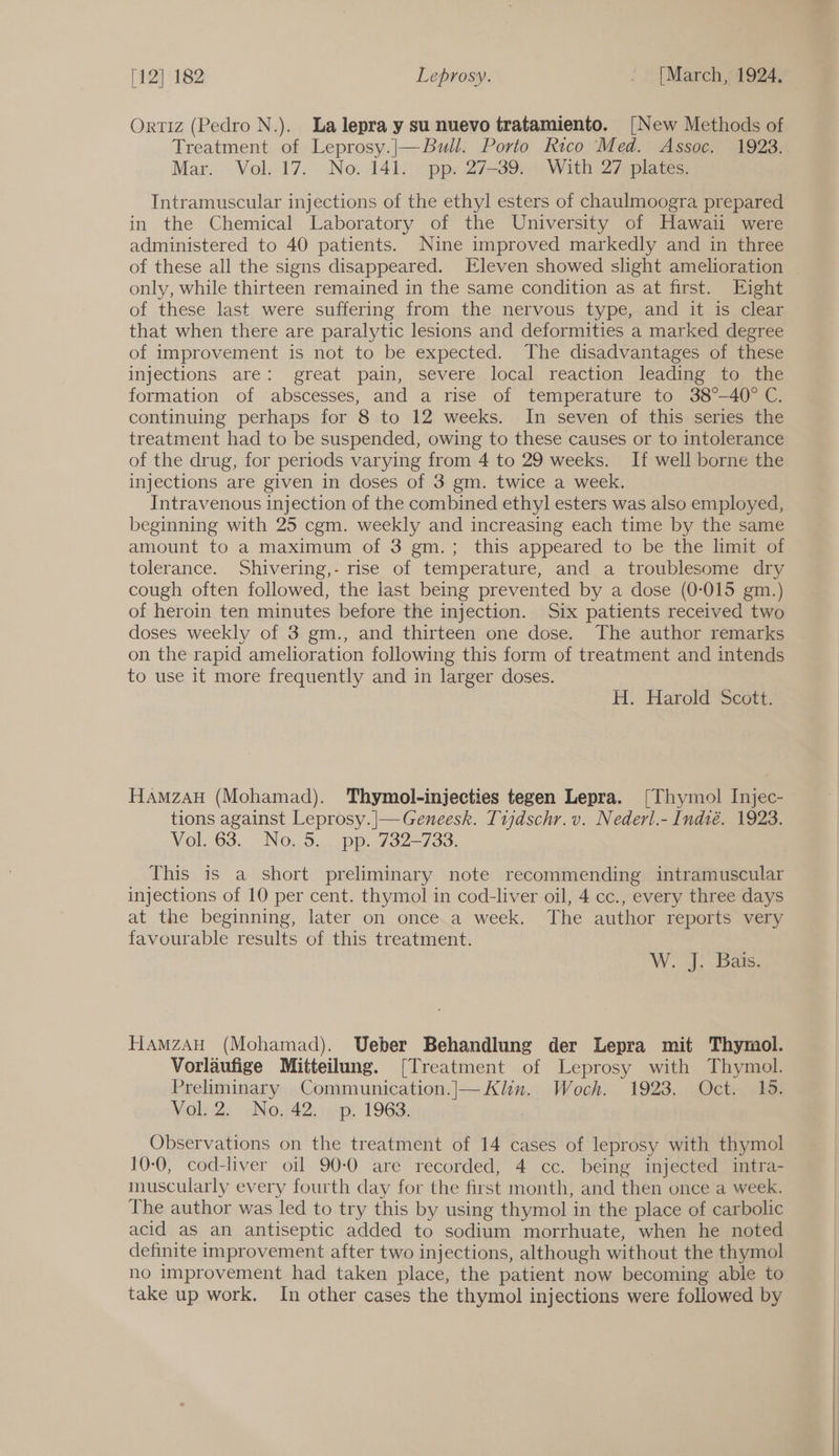 Ortiz (Pedro N.). La lepra y su nuevo tratamiento. [New Methods of Treatment of Leprosy.|—Bull. Porto Rico Med. Assoc. 19238. Mar. Vol. 17. No. 141. pp. 27-39. With 27 plates. Intramuscular injections of the ethyl esters of chaulmoogra prepared in the Chemical Laboratory of the University of Hawaii were administered to 40 patients. Nine improved markedly and in three of these all the signs disappeared. Eleven showed slight amelioration | only, while thirteen remained in the same condition as at first. Eight of these last. were suffering from the nervous type,.and it is clear that when there are paralytic lesions and deformities a marked degree of improvement is not to be expected. The disadvantages of these injections are: great pain, severe local reaction leading to the formation of abscesses, and a rise of temperature to 38°-40° C. continuing perhaps for 8 to 12 weeks. In seven of this series the treatment had to be suspended, owing to these causes or to intolerance of the drug, for periods varying from 4 to 29 weeks. If well borne the injections are given in doses of 3 gm. twice a week. Intravenous injection of the combined ethyl esters was also employed, beginning with 25 cgm. weekly and increasing each time by the same amount to a maximum of 3 gm.; this appeared to be the limit of tolerance. Shivering,- rise of temperature, and a troublesome dry cough often followed, the last being prevented by a dose (0-015 gm.) of heroin ten minutes before the injection. Six patients received two doses weekly of 3 gm., and thirteen one dose. The author remarks on the rapid amelioration following this form of treatment and intends to use it more frequently and in larger doses. H. Harold Scott. HaAmzaAuH (Mohamad). Thymol-injecties tegen Lepra. [Thymol Injec- tions against Leprosy.|—-Geneesk. Tijdschr. v.. Nederl.- Indté. 1923. Vol. 63. No. 5. pp. 732-733. This is a short preliminary note recommending intramuscular injections of 10 per cent. thymol in cod-liver oil, 4 cc., every three days at the beginning, later on once.a week. The author reports very favourable results of this treatment. W. J. Bais. HamzAH (Mohamad). Ueber Behandlung der Lepra mit Thymol. Vorlaufige Mitteilung. [Treatment of Leprosy with Thymol. Preliminary Communication.|— Klin. Woch. 1923. Oct. 15. Vol. 2. No. 42. p. 1963. Observations on the treatment of 14 cases of leprosy with thymol 10-0, cod-liver oil 90-0 are recorded, 4 cc. being injected intra- muscularly every fourth day for the first month, and then once a week. The author was led to try this by using thymol in the place of carbolic acid as an antiseptic added to sodium morrhuate, when he noted definite improvement after two injections, although without the thymol no improvement had taken place, the patient now becoming able to take up work. In other cases the thymol injections were followed by