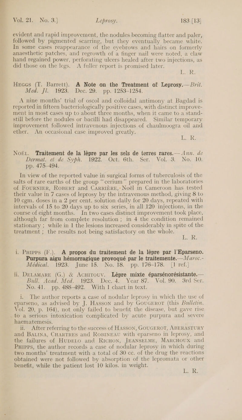 evident and rapid improvement, the nodules becoming flatter and paler, followed by pigmented scarring, but they eventually became white. In some cases reappearance of the eyebrows and hairs on formerly anaesthetic patches, and regrowth of a finger nail were noted, a claw hand regained power, perforating ulcers healed after two injections, as did those on the legs. A fuller report is promised later. EVA. Heees (T. Barrett). A Note on the Treatment of Leprosy.— Brit. Med. Jl. 1923. Dec. 29. pp. 1253-1254. A nine months’ trial of oscol and colloidal antimony at Bagdad is reported in fifteen bacteriologically positive cases, with distinct improve- ment in most cases up to about three months, when it came to a stand- still before the nodules or bacilli had disappeared. Similar temporary improvement followed intravenous injections of chaulmoogra oil and ether. An occasional case improved greatly. eS NoEL. Traitement de la lépre par les sels de terres rares.— Ann. de epats cde. OVP. .1022...Oce 6th... ser | Volon3i, Nox :10: pp. 475-494. In view of the reported value in surgical forms of tuberculosis of the salts of rare earths of the group “cerium” prepared in the laboratories of FOURNIER, ROBERT and CARRIERE,* Noél in Cameroon has tested their value in 7 cases of leprosy by the intravenous method, giving 8 to 10 cgm. doses in a 2 per cent. solution daily for 20 days, repeated with intervals of 15 to 20 days up to six series, in all 120 injections, in the course of eight months. In two cases distinct improvement took place, although far from complete resolution ; in 4 the condition remained stationary ; while in 1 the lesions increased considerably in spite of the treatment ; the results not being satisfactory on the whole. J Teadse i. Puipps (I.). A propos du traitement de la lépre par |’Eparseno. Purpura aigu hémorragique provoqué par le traitemente.—V/ avoc.- Medical. 1923. June 15. No. 18. pp. 176-178. {1 ref.] li. DELAMARE (G.) &amp; AcuiTrouyv. Lépre mixte éparsénorésistante.— Bui, Acad. Med. .1923.. Dec, 4. Year 87... Vol..90., .3rd Ser. No. 41. pp. 488-492. With 1 chart in text. i. The author reports a case of nodular leprosy in which the use of eparseno, as advised by J. HAsson and by GoucErRot (this Bulletin. Vol. 20, p. 164), not only failed to benefit the disease, but gave rise . to a serious intoxication complicated by acute purpura and severe haematemesis. i. After referring to the success of HASSON, GOUGEROT, ABERASTURY and BALINA, CHARTRES and RoBINEAU with eparseno in leprosy, and the failures of HupDELO and RICHON, JEANSELME, MARCHOUX and Purpps, the author records a case of nodular leprosy in which during two months’ treatment with a total of 30 cc. of the drug the reactions obtained were not followed by absorption of the lepromata or other benefit, while the patient lost 10 kilos. in weight. uscg!