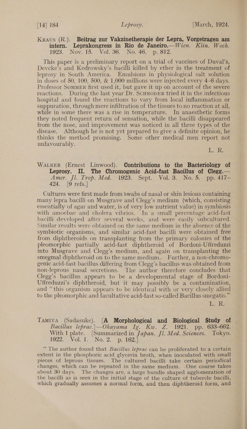 Kraus (R.). Beitrag zur Vakzinetherapie der Lepra, Vorgetragen am intern. Leprakongress in Rio de Janeiro.—Wien. Klin. Woch. 19238. Nov. 15. Vol 36. “No: 46,» ai. This paper is a preliminary report on a trial of vaccines of Duval’s, Devcke’s and Kedrowsky’s bacilli killed by ether in the treatment of leprosy in South America. Emulsions in physiological salt solution in doses of 50, 100, 500, &amp; 1,000 millions were injected every 4-6 days. Professor SOMMER first used it, but gave it up on account of the severe reactions. During the last year Dr. SCHRODER tried it in the infectious hospital and found the reactions to vary from local inflammation or suppuration, through mere infiltration of the tissues to no reaction at all, while in some there was a rise in temperature. In anaesthetic forms they noted frequent return of sensation, while the bacilli disappeared from the nose, and improvement was noticed in all three types of the disease. Although he is not yet prepared to give a definite opinion, he thinks the method promising. Some other medical men report not unfavourably. i Pe WALKER (Ernest Linwood). Contributions to the Bacteriology of Leprosy. II. The Chromogenic Acid-fast Bacillus of Clegg.— Amer. Jl. Trop. Med.~1923.. Sept. Vel.:3.._ No.5, pp. 4i7— 424. [9 refs.] Cultures were first made from Swabs of nasal or shin lesions containing many lepra bacilli on Musgrave and Clegg’s medium (which, consisting essentially of agar and water, is of very low nutrient value) in symbiosis with amoebae and cholera vibrios. In a small percentage acid-fast bacilli developed after several weeks, and were easily subcultured. Similar results were obtained on the same medium in the absence of the symbiotic organisms, and similar acid-fast bacilli were obtained free from diphtheroids on transplanting from the primary colonies of the pleomorphic partially acid-fast diphtheroid of Bordoni-Uffreduzzi into Musgrave and Clegg’s medium, and again on transplanting the smegmal diphtheroid on to the same medium.. Further, a non-chromo- genic acid-fast bacillus differing from Clegg’s bacillus was obtained from non-leprous nasal secretions. The author therefore concludes that Clege’s bacillus appears to be a developmental stage of Bordoni- Utfreduzzi’s diphtheroid, but it may possibly be a contamination, and “this organism appears to be identical with or very closely allied to the pleomorphic and facultative acid-fast so-called Bacillus smegatis.”’ i Ae TamiyA (Sadasuke). [A Morphological and Biological Study of Bacillus leprae.|\—Okayama Ig. Kw. Z. 1921. pp. 633-662. With 1 plate. [Summarized in Japan. Jl. Med. Sciences. Tokyo. 1922 Volt. No 2 epies.| “The author found that Bacillus leprae can be proliferated to a certain extent in the phosphoric acid glycerin broth, when inoculated with small pieces of leprous tissues. The cultured bacilli take certain periodical changes, which can be repeated in the same medium. One course takes about 30 days. The changes are, a large bundle shaped agglomeration of the bacilli as is seen in the initial stage of the culture of tubercle bacilli, which gradually assumes a normal form, and then diphtheroid form, and