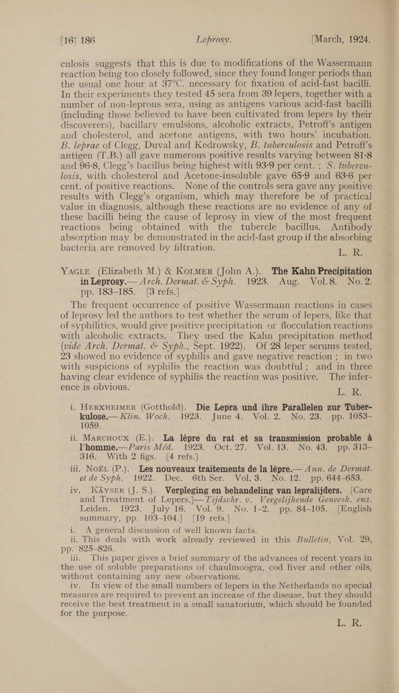 culosis suggests that this is due to modifications of the Wassermann reaction being too closely followed, since they found longer periods than the usual one hour at 37°C. necessary for fixation of acid-fast bacilli. In their experiments they tested 45 sera from 39 lepers, together with a number of non-leprous sera, using as antigens various acid-fast bacilli (including those believed to have been cultivated from lepers by their discoverers), bacillary emulsions, alcoholic extracts, Petrofi’s antigen and cholesterol, and acetone antigens, with two hours’ incubation. B. leprae of Clegg, Duval and Kedrowsky, B. tuberculosis and Petroft’s antigen (T.B.) all gave numerous positive results varying between 81:8 and 96-8, Clegg’s bacillus being highest with 93-9 per cent. ; S. tubercu- losis, with cholesterol and Acetone-insoluble gave 65-9 and 63-6 per cent. of positive reactions. None of the controls sera gave any positive results with Clegg’s organism, which may therefore be of practical value in diagnosis, although these reactions are no evidence of any of these bacilli being the cause of leprosy in view of the most frequent reactions being obtained with the tubercle bacillus. Antibody absorption may be demonstrated in the acid-fast group 1f the absorbing bacteria are removed by filtration. ae YAGLE (Elizabeth M.) &amp; Kor_MER (John A.). The Kahn Precipitation in Leprosy.— Arch. Dermat. &amp; Syph. 1923. Aug. Vol.8. No. 2. pp. 183-185. [8 refs. ] The frequent occurrence of positive Wassermann reactions in cases of leprosy led the authors to test whether the serum of lepers, like that of syphilitics, would give positive precipitation or flocculation reactions with alcoholic extracts. They used the Kahn precipitation method (vide Arch. Dermat. &amp; Syph., Sept. 1922). Of 28 leper serums tested, 23 showed no evidence of syphilis and gave negative reaction ; in two with suspicions of syphilis the reaction was doubtful; and in three having clear evidence of syphilis the reaction was positive. The infer- ence 1s obvious. [os i. HERXHEIMER (Gotthold). Die Lepra und ihre Parallelen zur Tuber- kulose.— Klin. Woch. 1923. June 4. Vol. 2. No. 23. pp. 1053- 1059. iii Marcuoux (E.). La lépre du rat et sa transmission probable a Vhomme.— Paris Méd. 1923. Oct. 27. Vol. 13. No. 43. pp. 313- S165.) With 2figs, op4- sets.) ui. Nox (P.). Les nouveaux traitements de la lépre.— Aun. de Dermat. et de Syph. 1922.. Dec. 6th Ser. Vol. 3. No. 12. “pp. 644-653. iv. KAySER (J. S.). Verpleging en behandeling van lepralijders. [Care and Treatment of Lepers.]|—Tidschr. v. Vergeligkende Geneesk. enz. Leiden. 1923. July 16. Vol. 9. No. 1-2. pp. 84-105. [English summary, pp. 103-104.] [19 refs.] i. A general discussion of well known facts. ii. This deals with work already reviewed in this Bulletin, Vol. 29, pp. 825-826. iii. This paper gives a brief summary of the advances of recent years in the use of soluble preparations of chaulmoogra, cod liver and other oils, without containing any new observations. iv. In view of the small numbers of lepers in the Netherlands no special measures are required to prevent an increase of the disease, but they should receive the best treatment in a small sanatorium, which should be founded for the purpose. La