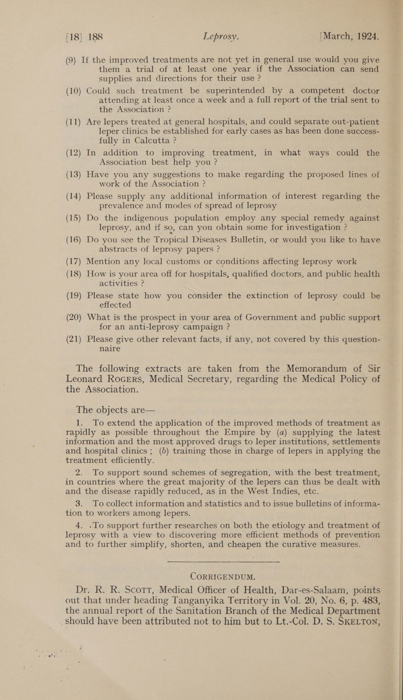 (9) If the improved treatments are not yet in general use would you give them a trial of at least one year if the Association can send supplies and directions for their use ? (10) Could such treatment be superintended by a competent doctor attending at least once a week and a full report of the trial sent to the Association ? (11) Are lepers treated at general hospitals, and could separate out-patient leper clinics be established for early cases as has been done success- fully in Calcutta ? (12) In addition to improving treatment, in what ways could the Association best help you ? (13) Have you any suggestions to make regarding the proposed lines of work of the Association ? (14) Please supply any additional information of interest regarding the prevalence and modes of spread of leprosy (15) Do the indigenous population employ any special remedy against leprosy, and if so, can you obtain some for investigation ? (16) Do you see the Tropical Diseases Bulletin, or would you like to have abstracts of leprosy papers ? (17) Mention any local customs or conditions affecting leprosy work (18) How is your area off for hospitals, qualified doctors, and public health activities ? (19) Please state how you consider the extinction of leprosy could be effected (20) What is the prospect in your area of Government and public support for an anti-leprosy campaign ? (21) Please give other relevant facts, if any, not covered by this question- naire The following extracts are taken from the Memorandum of Sir Leonard RoGeErs, Medical Secretary, regarding the Medical Policy of the Association. The objects are— 1. To extend the application of the improved methods of treatment as . rapidly as possible throughout the Empire by (a) supplying the latest information and the most approved drugs to leper institutions, settlements and hospital clinics ; (b) training those in charge of lepers in applying the treatment efficiently. 2. To support sound schemes of segregation, with the best treatment, in countries where the great majority of the lepers can thus be dealt with and the disease rapidly reduced, as in the West Indies, etc. 3. Tocollect information and statistics and to issue bulletins of informa- tion to workers among lepers. 4. .To support further researches on both the etiology and treatment of leprosy with a view to discovering more efficient methods of prevention and to further simplify, shorten, and cheapen the curative measures. CORRIGENDUM. Dr. R. R. Scott, Medical Officer of Health, Dar-es-Salaam, points out that under heading Tanganyika Territory in Vol. 20, No. 6, p. 483, the annual report of the Sanitation Branch of the Medical Department should have been attributed not to him but to Lt.-Col. D. S. SKELTON,