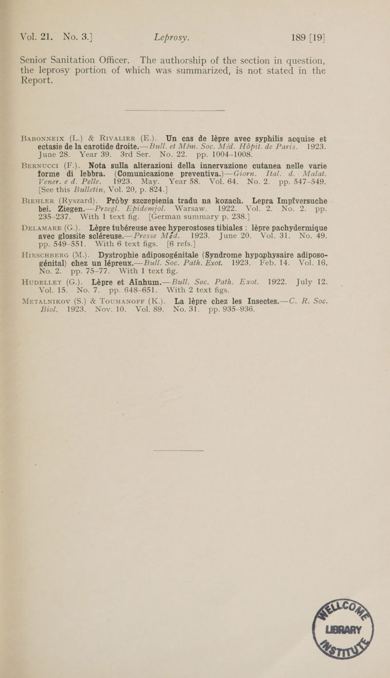 Senior Sanitation Officer. The authorship of the section in question, the leprosy portion of which was summarized, is not stated in the Report.  BABONNEIX (L.) &amp; RivaALieR (E.). Un cas de lépre avec syphilis acquise et ectasie de la carotide droite.— Bull. et Mém. Soc. Méd. Hépit. de Paris. 1923. June 28. Year 39. 3rd Ser. No. 22. pp. 1004-1008. BerNucci (F.). Nota sulla alterazioni della innervazione cutanea nelle varie forme di lebbra. (Comunicazione preventiva.)—Giorn. Ital. d.. Malat. Vener.é da. Pelle. 1923. May. Year 58. Vol. 64. No.2. pp. 547-549. [See this Bulletin, Vol. 20, p. 824.] — BIEHLER (Ryszard). Proby szezepienia tradu na kozach. Lepra Impfiversuche bei. Ziegen.— Przegl. Epidemjol. Warsaw. 1922. Vol. 2. No. 2. pp. 235-237. With 1 text fig. [German summary p. 238.] DeLaMARE (G.). Lépre tubéreuse avec hyperostoses tibiales ; lépre pachydermique avec glossite scléreuse.— Presse Méd. 1923. June 20. Vol. 31. No. 49. pp. 549-551. With 6 text figs. [6 refs.] HirscHBERG (M.). Dystrophie adiposogénitale (Syndrome hypophysaire adiposo- génital) chez un lépreux.— Bull. Soc. Path. Exot. 1923. Feb. 14. Vol. 16. No.2.” pp. 79-77. With text fg. HupDELLeT (G.). Lépre et Ainhum.— Bull. Soc. Path. Exot. 1922. July 12. Vol. 15. No. 7. pp. 648-651. With 2 text figs. METALNIKOv (S.) &amp; ToumanorrF (K.). La lépre chez les Insectes.—C. R. Soc. mio. £923 Nov. 10. ~-Vol. 89. No. 31. pp. 935—936.  