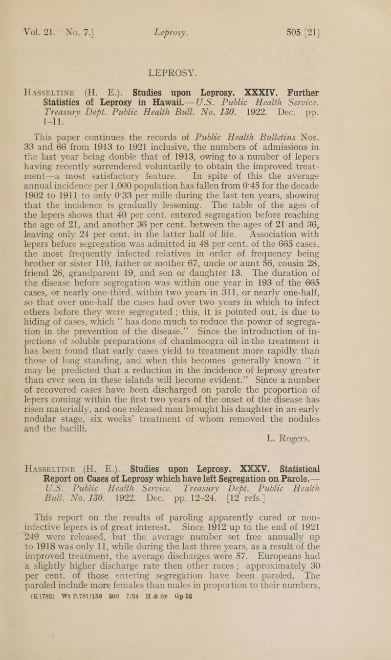 LEPROSY: HAssELTINE (H. E.). Studies upon Leprosy. XXXIV. Further Statistics of Leprosy in Hawali—U.S. Public Health Service. Treasury Dept. Public Health Bull. No. 130. 1922. Dec. pp. 1-11. This paper continues the records of Public Health Bulletins Nos. 33 and 66 from 1913 to 1921 inclusive, the numbers of admissions in the last year being double that of 1913, owing to a number of lepers having recently surrendered voluntarily to obtain the improved treat- ment—a most satisfactory feature. In spite of this the average annual incidence per 1,000 population has fallen from 0°45 for the decade 1902 to 1911 to only 0°33 per mille during the last ten years, showing that the incidence is gradually lessening. The table of the ages of the lepers shows that 40 per cent. entered segregation before reaching the age of 21, and another 36 per cent. between the ages of 21 and 36, leaving only 24 per cent. in the latter half of life. Association with lepers before segregation was admitted in 48 per cent. of the 665 cases, the most frequently infected relatives in order of frequency being brother or sister 110, father or mother 67, uncie or aunt 56, cousin 28, friend 26, grandparent 19, and son or daughter 13. The duration of the disease before segregation was within one year in 193 of the 665. cases, or nearly one-third, within two years in 311, or nearly one-half, so that over one-half the cases had over two years in which to infect others before they were segregated ; this, it is pointed out, is due to hiding of cases, which “‘ has done much to reduce the power of segrega- tion in the prevention of the disease.’”’ Since the introduction of in- jections of soluble preparations of chaulmoogra oil in the treatment it has been found that early cases yield to treatment more rapidly than those of long standing, and when this becomes generally known “ it may be predicted that a reduction in the incidence of leprosy greater than ever seen in these islands will become evident.’’ Since a number of recovered cases have been discharged on parole the proportion of lepers coming within the first two years of the onset of the disease has risen materially, and one released man brought his daughter in an early nodular stage, six weeks’ treatment of whom removed the nodules and the bacilli, L. Rogers. HASSELTINE (H. E.). Studies upon Leprosy. XXXV. Statistical Report on Cases of Leprosy which have left Segregation on Parole.— U.S. Public Health Service. Treasury Dept. Public Health Bul. Wo tod. 1922. Dec. pp, 12-24,-, [12 refs. | This report on the results of paroling apparently cured or non- infective lepers is of great interest. Since 1912 up to the end of 1921 ‘249 were released, but the average number set free annually up to 1918 was only 11, while during the last three years, as a result of the improved treatment, the average discharges were 57. Europeans had a slightly higher discharge rate then other races; approximately 30 per cent. of those entering segregation have been paroled. The paroled include more females than males in proportion to their numbers, (K1782) WtP.781/159 500 7/24 H&amp;Sp Gpb2