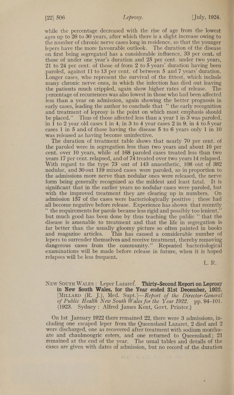 while the percentage decreased with the rise of age from the lowest ages up to 26 to 30 years, after which there is a slight increase owing to the number of chronic nerve cases long in residence, so that the younger lepers have the more favourable outlook. The duration of the disease on first being segregated has a considerable influence, 33 per cent. of those of under one year’s duration and 25 per cent. under two years, 21 to 24 per cent. of those of from 2 to 5 years’ duration having been paroled, against 11 to 13 per cent. of between 5 and 7 years’ duration. Longer cases, who represent the survival of the fittest, which include many chronic nerve ones, in which the infection has died out leaving the patients much crippled, again show higher rates of release. The percentage of recurrences was also lowest in those who had been affected less than a year on admission, again showing the better prognosis in early cases, leading the author to conclude that “ the early recognition and treatment of leprosy is the point on which most emphasis should be placed.’’ Thus of those affected less than a year 1 in 3 was paroled, in 1 to 2 year old cases 1 in 4, in 3 to 4 year cases 2 in 9, in 4 to 5 year cases 1 in 5 and of those having the disease 5 to 6 years only 1 in 10 -was released as having become uninfective. The duration of treatment table shows that nearly 70 per cent. of the paroled were in segregation less than two years and about 10 per cent. over 10 years, while of 168 paroled cases treated less than two years 17 per cent. relapsed, and of 74 treated over two years 14 relapsed. With regard to the type 73 out of 143 anaesthetic, 108 out of 382 nodular, and 30 out 119 mixed cases were paroled, so in proportion to the admissions more nerve than nodular ones were released, the nerve form being generally recognized as the mildest and least fatal. It is significant that in the earlier years no nodular cases were paroled, but with the improved treatment they are clearing up in numbers. On admission 157 of the cases were bacteriologically positive ; these had all become negative before release. Experience has shown that recently “ the requirements for parole became less rigid and possibly too lenient,”’ but much good has been done by thus teaching the public “ that the disease is amenable to treatment and that the life in segregation is far better than the usually gloomy picture so often painted in books and magazine articles. This has caused a considerable number of lepers to surrender themselves and receive treatment, thereby removing dangerous cases irom the community.’ Repeated bacteriological examinations will be made before release in future, when it is hoped relapses will be less frequent. BeBe New Soutu WatEs: Leper Lazaret. Thirty-Second Report on Leprosy in New South Wales, for the Year ended 3lst December, 1922. [MILLARD (Rk. J.), Med. Supt.J|—Report of the Director-General of Public Health New South Wales for the Year 1922. pp. 94-101. (1923. Sydney: Alfred James Kent, Govt. Printer.) On Ist January 1922 there remained 22, there were 3 admissions, in- cluding one escaped leper from the Queensland Lazaret, 2 died and 2 were discharged, one as recovered after treatment with sodium morrhu- ate and chaulmoogric esters, and one returned to Queensland; 21 remained at the end of the year. The usual tables and details of the cases are given with dates of admission, but no record of the duration