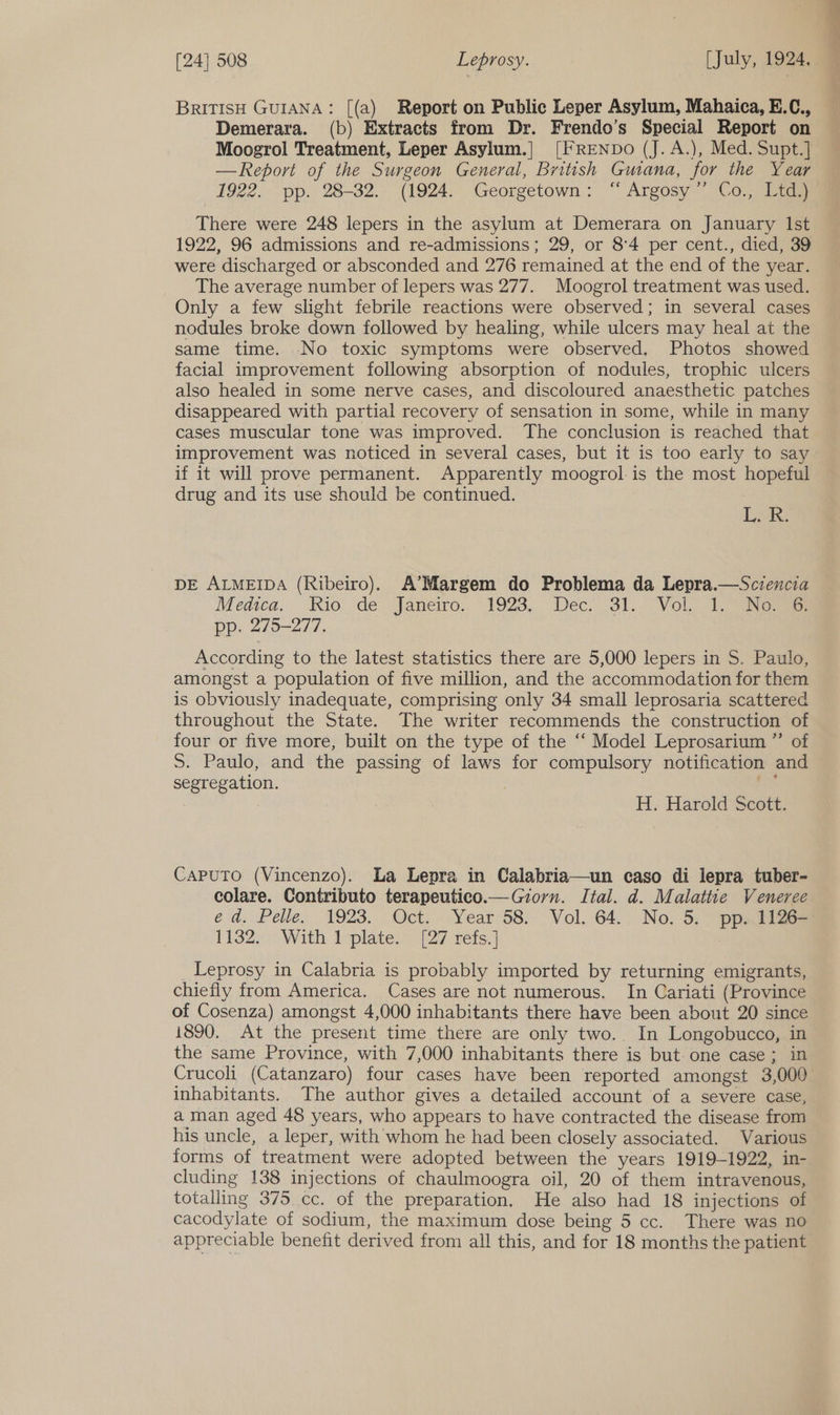BRITISH GUIANA: [(a) Report on Public Leper Asylum, Mahaica, E.C., Demerara. (b) Extracts from Dr. Frendo’s Special Report on Moogrol Treatment, Leper Asylum.|] [FRENDO (J. A.), Med. Supt.] —Report of the Surgeon General, British Guana, for the Year 1922. pp. 28-32. (1924. Georgetown: ‘ Argosy’”’ Co., Ltd.) There were 248 lepers in the asylum at Demerara on January Ist 1922, 96 admissions and re-admissions; 29, or 8°4 per cent., died, 39 were discharged or absconded and 276 remained at the end of the year. The average number of lepers was 277. Moogrol treatment was used. Only a few slight febrile reactions were observed; in several cases nodules broke down followed by healing, while ulcers may heal at the same time. No toxic symptoms were observed, Photos showed facial improvement following absorption of nodules, trophic ulcers also healed in some nerve cases, and discoloured anaesthetic patches disappeared with partial recovery of sensation in some, while in many cases muscular tone was improved. The conclusion is reached that improvement was noticed in several cases, but it is too early to say if it will prove permanent. Apparently moogrol is the most hopeful drug and its use should be continued. Lik DE ALMEIDA (Ribeiro). A’Margem do Problema da Lepra.—Sczencia Medica, Kio 'de~ Janeiro. 1923, . Dec. 31. Vol, aNemae pp. 275-277. According to the latest statistics there are 5,000 lepers in S. Paulo, amongst a population of five million, and the accommodation for them is obviously inadequate, comprising only 34 small leprosaria scattered throughout the State. The writer recommends the construction of four or five more, built on the type of the “‘ Model Leprosarium ”’ of 5S. Paulo, and the passing of laws for compulsory notification and segregation. , i H. Harold Scott. Caputo (Vincenzo). La Lepra in Calabria—un caso di lepra tuber- colare. Contributo terapeutico.— Gorn. Ital. d. Malattie Veneree ed, Pelle. 1923. Oct. Year 58. Vol, 64,. No, 5,” ppaiiges 1132:¢° With tplate:~ {27 refs.) Leprosy in Calabria is probably imported by returning emigrants, chiefly from America. Cases are not numerous. In Cariati (Province of Cosenza) amongst 4,000 inhabitants there have been about 20 since 1890. At the present time there are only two. In Longobucco, in the same Province, with 7,000 inhabitants there is but. one case; in Crucoli (Catanzaro) four cases have been reported amongst 3,000 inhabitants. The author gives a detailed account of a severe case, a man aged 48 years, who appears to have contracted the disease from his uncle, a leper, with whom he had been closely associated. Various forms of treatment were adopted between the years 1919-1922, in- cluding 138 injections of chaulmoogra oil, 20 of them intravenous, totalling 375 cc. of the preparation, He also had 18 injections of cacodylate of sodium, the maximum dose being 5 cc. There was no appreciable benefit derived from all this, and for 18 months the patient <<. = sogiil