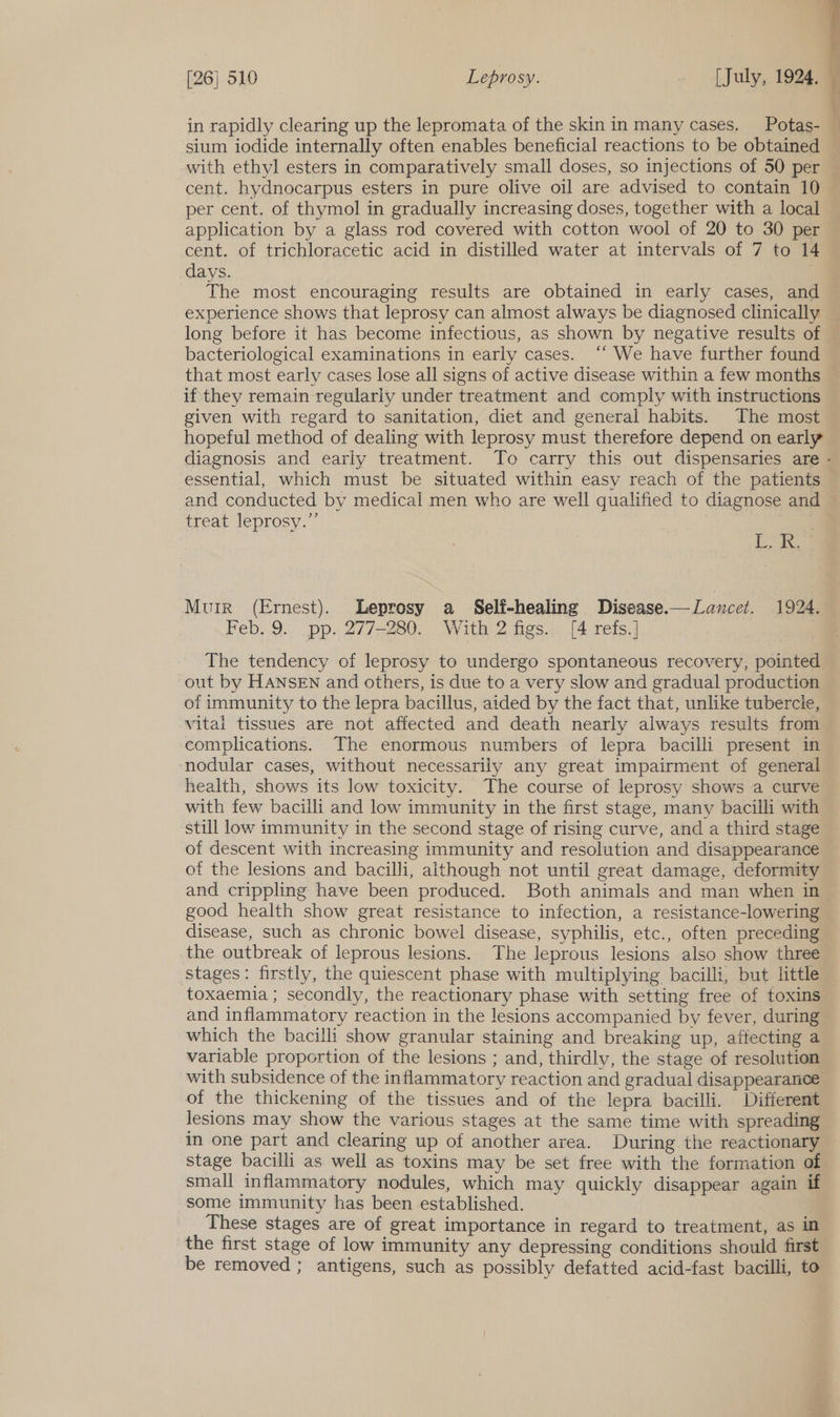 sium iodide internally often enables beneficial reactions to be obtained with ethyl esters in comparatively small doses, so injections of 50 per cent. hydnocarpus esters in pure olive oil are advised to contain 10 per cent. of thymol in gradually increasing doses, together with a local application by a glass rod covered with cotton wool of 20 to 30 per cent. of trichloracetic acid in distilled water at intervals of 7 to 14 days. The most encouraging results are obtained in early cases, and experience shows that leprosy can almost always be diagnosed clinically long before it has become infectious, as shown by negative results of bacteriological examinations in early cases. “‘ We have further found that most early cases lose all signs of active disease within a few months if they remain regularly under treatment and comply with instructions given with regard to sanitation, diet and general habits. The most hopeful method of dealing with leprosy must therefore depend on early essential, which must be situated within easy reach of the patients and conducted by medical men who are well qualified to diagnose and treat leprosy.”’ aie Muir (Ernest). Leprosy a _ Self-healing Disease.— Lancet. 1924. Feb..9... pp. 2772280., Wik 2 fies.4: 14 refs. The tendency of leprosy to undergo spontaneous recovery, pointed out by HANSEN and others, is due to a very slow and gradual production of immunity to the lepra bacillus, aided by the fact that, unlike tubercle, vital tissues are not affected and death nearly always results from complications. The enormous numbers of lepra bacilli present in nodular cases, without necessarily any great impairment of general health, shows its low toxicity. The course of leprosy shows a curve with few bacilli and low immunity in the first stage, many bacilli with still low immunity in the second stage of rising curve, and a third stage of descent with increasing immunity and resolution and disappearance of the lesions and bacilli, although not until great damage, deformity and crippling have been produced. Both animals and man when in good health show great resistance to infection, a resistance-lowering disease, such as chronic bowel disease, syphilis, etc., often preceding the outbreak of leprous lesions. The leprous lesions also show three stages: firstly, the quiescent phase with multiplying bacilli, but little toxaemia ; secondly, the reactionary phase with setting free of toxins and inflammatory reaction in the lesions accompanied by fever, during which the bacilli show granular staining and breaking up, affecting a variable proportion of the lesions ; and, thirdly, the stage of resolution with subsidence of the inflammatory reaction and gradual disappearance of the thickening of the tissues and of the lepra bacilli. Different in one part and clearing up of another area. During the reactionary stage bacilli as well as toxins may be set free with the formation of small inflammatory nodules, which may quickly disappear again if some immunity has been established. These stages are of great importance in regard to treatment, as in the first stage of low immunity any depressing conditions should first be removed ; antigens, such as possibly defatted acid-fast bacilli, to