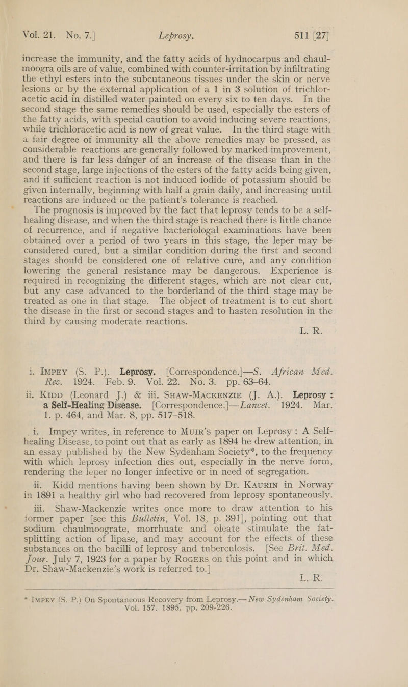 increase the immunity, and the fatty acids of hydnocarpus and chaul- moogra oils are of value, combined with counter-irritation by infiltrating the ethyl esters into the subcutaneous tissues under the skin or nerve lesions or by the external application of a 1 in 3 solution of trichlor- acetic acid in distilled water painted on every six to ten days. In the second stage the same remedies should be used, especially the esters of the fatty acids, with special caution to avoid inducing severe reactions, while trichloracetic acid is now of great value. In the third stage with a fair degree of immunity all the above remedies may be pressed, as considerable reactions are generally followed by marked improvement, and there is far less danger of an increase of the disease than in the second stage, large injections of the esters of the fatty acids being given, and if sufficient reaction is not induced iodide of potassium should be given internally, beginning with half a grain daily, and increasing until reactions are induced or the patient’s tolerance is reached. The prognosis is improved by the fact that leprosy tends to be a self- healing disease, and when the third stage is reached there is little chance of recurrence, and if negative bacteriologal examinations have been obtained over a period of two years in this stage, the leper may be considered cured, but a similar condition during the first and second stages should be considered one of relative cure, and any condition lowering the general resistance may be dangerous. Experience is required in recognizing the different stages, which are not clear cut, but any case advanced to the borderland of the third stage may be treated as one in that stage. The object of treatment is to cut short the disease in the first or second stages and to hasten resolution in the third by causing moderate reactions. IacR: i. Impey (S. P.). Leprosy. [Correspondence.|—S. African Med. Ree. 1924;:,Peb: 9. Vol. 22:;. Noi 3. pp. 63-64. ii. Kipp (Leonard J.) &amp; i. SHAW-MACKENZIE (J. A.). Leprosy : a Self-Healing Disease. [Correspondence.|—Lancet. 1924. Mar. 1. p. 464, and Mar. 8, pp. 517-518. i. Impey writes, in reference to Murr’s paper on Leprosy: A Self- healing Disease, to point out that as early as 1894 he drew attention, in an essay published by the New Sydenham Society*, to the frequency with which leprosy infection dies out, especially in the nerve form, rendering the leper no longer infective or in need of segregation. ii. Kidd mentions having been shown by Dr. KAuRIN in Norway in 1891 a healthy girl who had recovered from leprosy spontaneously. iii. Shaw-Mackenzie writes once more to draw attention to his former paper [see this Bulletin, Vol. 18, p. 391], pointing out that sodium chaulmoograte, morrhuate and oleate stimulate the fat- splitting action of lipase, and may account for the effects of these substances on the bacilli of leprosy and tuberculosis. [See Brit. Med. Jour. July 7, 1923 for a paper by RocErs on this point and in which Dr. Shaw-Mackenzie’s work is referred to. | ahag | ae oe   * Impey (S. P.) On Spontaneous Recovery from Leprosy.— New Sydenham Society. Vol. 157. 1895. pp. 209-226.