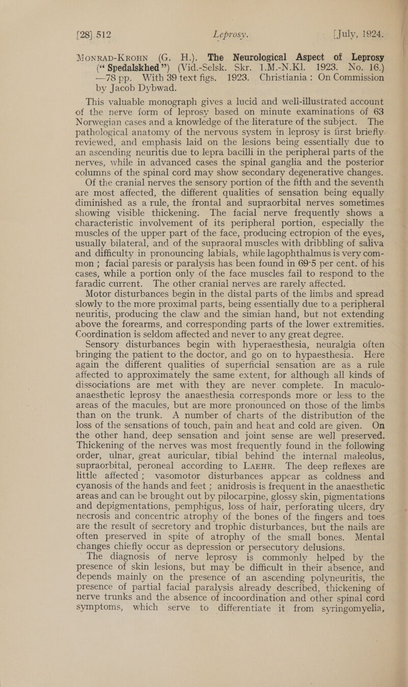 Monrap-Kroun (G. H.). The Neurological Aspect of Leprosy (** Spedalskhed’’) (Vid.-Selsk. Skr. 1.M.-N.KI. 1923. No. 16.) —78 pp. With 39 text figs. 1923. Christiania: On Commission by Jacob Dybwad. This valuable monograph gives a lucid and weli-illustrated account of the nerve form of leprosy based on minute examinations of 63 Norwegian cases and a knowledge of the literature of the subject. The reviewed, and emphasis laid on the lesions being essentially due to an ascending neuritis due to lepra bacilli in the peripheral parts of the nerves, while in advanced cases the spinal ganglia and the posterior columns of the spinal cord may show secondary degenerative changes. Of the cranial nerves the sensory portion of the fifth and the seventh are most affected, the different qualities of sensation being equally diminished as a rule, the frontal and supraorbital nerves sometimes showing visible thickening. The facial nerve frequently shows a characteristic involvement of its peripheral portion, especially the muscles of the upper part of the face, producing ectropion of the eyes, usually bilateral, and of the supraoral muscles with dribbling of saliva and difficulty in pronouncing labials, while lagophthalmus is very com- mon ; facial paresis or paralysis has been found in 69°5 per cent. of his cases, while a portion only of the face muscles fail to respond to the faradic current. The other cranial nerves are rarely affected. | Motor disturbances begin in the distal parts of the limbs and spread slowly to the more proximal parts, being essentially due to a peripheral neuritis, producing the claw and the simian hand, but not extending above the forearms, and corresponding parts of the lower extremities. Coordination is seldom affected and never to any great degree. Sensory disturbances begin with hyperaesthesia, neuralgia often bringing the patient to the doctor, and go on to hypaesthesia. Here again the different qualities of superficial sensation are as a rule affected to approximately the same extent, for although all kinds of dissociations are met with they are never. complete. In maculo- anaesthetic leprosy the anaesthesia corresponds more or less to the areas of the macules, but are more pronounced on those of the limbs than on the trunk. A number of charts of the distribution of the loss of the sensations of touch, pain and heat and cold are given. On the other hand, deep sensation and joint sense are well preserved. Thickening of the nerves was most frequently found in the following order, ulnar, great auricular, tibial behind the internal maleolus, supraorbital, peroneal according to LAEHR. The deep reflexes are little affected; vasomotor disturbances appear as coldness and cyanosis of the hands and feet ; anidrosis is frequent in the anaesthetic areas and can be brought out by pilocarpine, glossy skin, pigmentations and depigmentations, pemphigus, loss of hair, perforating ulcers, dry necrosis and concentric atrophy of the bones of the fingers and toes are the result of secretory and trophic disturbances, but the nails are often preserved in spite of atrophy of the small bones. Mental changes chiefly occur as depression or persecutory delusions. The diagnosis of nerve leprosy is commonly helped by the presence of skin lesions, but may be difficult in their absence, and depends mainly on the presence of an ascending polyneuritis, the presence of partial facial paralysis already described, thickening of nerve trunks and the absence of incoordination and other spinal cord symptoms, which serve to differentiate it from syringomyelia,