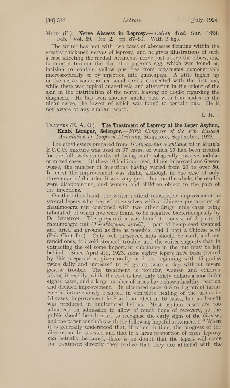 Murr (E.). Nerve Abscess in Leprosy.—Jndian Med. Gaz. 1924: Feb. > Vol. 59.°;No. 2. pp..87-89. . With 2 figs. : The writer has met with two cases of abscesses forming within the greatly thickened nerves of leprosy, and he gives illustrations of such a case affecting the medial cutaneous nerve just above the elbow, and forming a tumour the size of a pigeon’s egg, which was found on incision to contain yellow pus free from organisms demonstrable microscopically or by injection into guineapigs. A little higher up in the nerve was another small cavity connected with the first one, while there was typical anaesthesia and alteration in the colour of the skin in the distribution of the nerve, leaving no doubt regarding the diagnosis. He has seen another similar case with four nodes on the ulnar nerve, the lowest of which was found to contain pus. He is not aware of any similar record. ek Lak: TRAVERS (E. A. O.). The Treatment of Leprosy at the Leper Asylum, Kuala Lumpur, Selangor.— Fifth Congress of the Far Eastern Association of Tropical Medicine, Singapore, September, 1923. The ethyl esters prepared from Hydnocarpus wightiana oil in MuiR’s E.C.C.O. mixture was used in 37 cases, of which 27 had been treated for the full twelve months, all being bacteriologically positive nodular. or mixed cases. Of these 10 had improved, 11 not improved and 6 were worse, the number of injections having varied from 20 to over 50. In most the improvement was slight, although in one case of only three months’ duration it was very great, but, on the whole, the results were disappointing, and women and children object to the pain of the injections. On the other hand, the writer noticed remarkable improvement in several lepers who treated themselves with.a Chinese preparation of chaulmoogra nut combined with two other drugs,. nine cases being tabulated, of which five were found to be negative bacteriologically by Dr. Stanton. The preparation was found to consist of 2 parts of chaulmoogra nut (Taraktogenus kurzit), 1 part of hemp seed steamed and dried and ground as fine as possible, and 1 part a Chinese seed (Pak Chut Lai). Only well preserved nuts should be used, and not rancid ones, to avoid stomach trouble, and the writer suggests that in extracting the oil some important substance in the nut may be left behind. Since April 4th, 1923, some eighty lepers have been treated by this preparation, given orally in doses beginning with 15 grains twice daily and increased to 30 grains twice a day without severe gastric trouble. The treatment is popular, women and children taking it readily, while the cost is low, only thirty dollars a month for eighty cases, and a large number of cases have shown healthy reaction and decided improvement. In ulcerated cases 0°5 to 1 grain of tartar emetic intravenously resulted in complete healing of the ulcers in 13 cases, improvement in 8 and no effect in 10 cases, but no benefit was produced in unulcerated lesions. Most asylum cases are too advanced on admission to allow of much hope of recovery, so the public should be educated to recognise the early signs of the disease, and the paper concludes with the following hopeful statement : “‘ When it is generally understood that, if taken in time, the progress of the disease can be arrested and that in a large proportion of cases leprosy can actualiy be cured, there.is.no doubt that the lepers will come for treatment directly they realize that they are afflicted with the