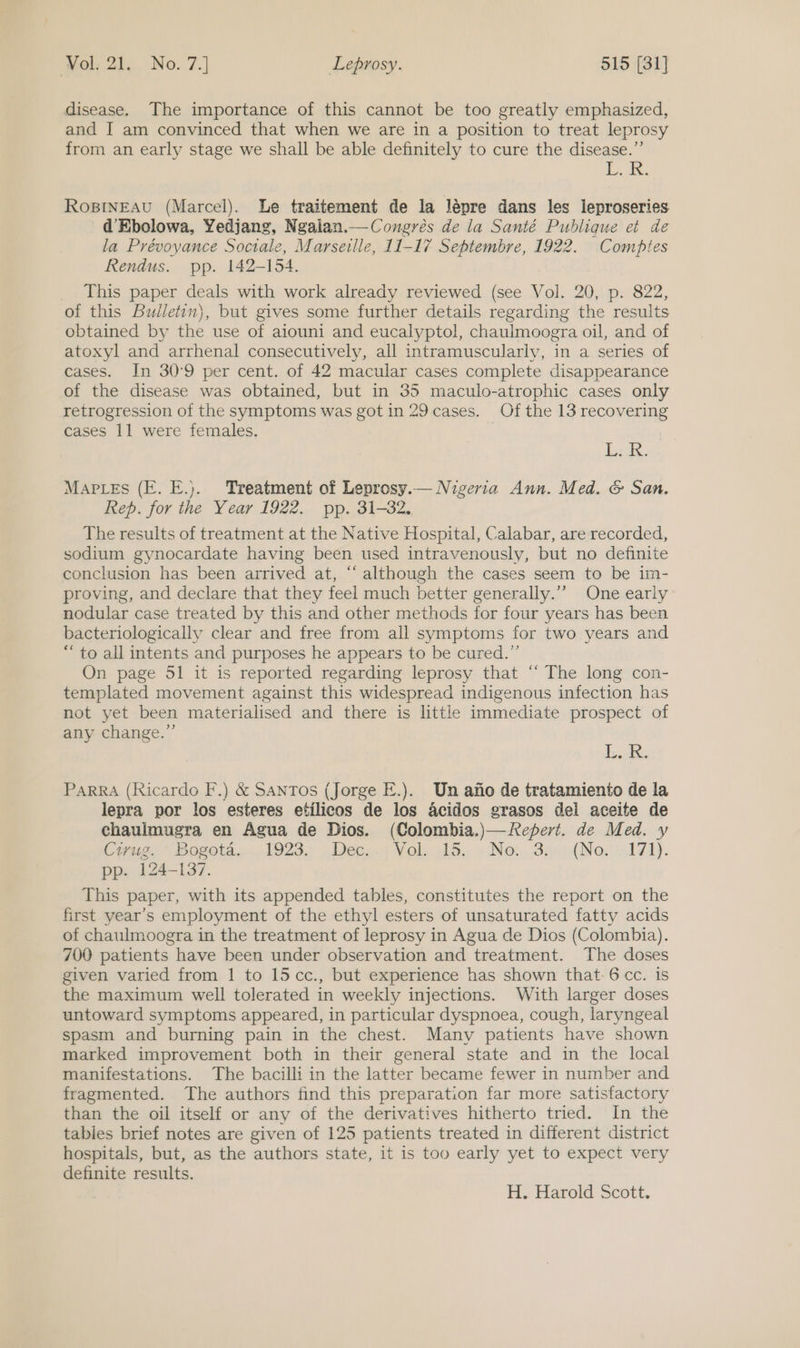 disease. The importance of this cannot be too greatly emphasized, and I am convinced that when we are in a position to treat leprosy from an early stage we shall be able definitely to cure the disease.” UR RosINEAU (Marcel). Le traitement de la lépre dans les leproseries d’Ebolowa, Yedjang, Ngalan.—Congrés de la Santé Publique et de la Prévoyance Sociale, Marseille, 11-17 Septembre, 1922. Comptes Rendus. pp. 142-154. This paper deals with work already reviewed (see Vol. 20, p. 822, of this Bulletin}, but gives some further details regarding the results obtained by the use of aiouni and eucalyptol, chaulmoogra oil, and of atoxyl and arrhenal consecutively, all intramuscularly, in a series of cases. In 30°9 per cent. of 42 macular cases complete disappearance of the disease was obtained, but in 35 maculo-atrophic cases only retrogression of the symptoms was got in 29 cases. Of the 13 recovering cases 11 were females. | Ld. Maples (E. E.). Treatment of Leprosy.— Nigeria Ann. Med. &amp; San. Rep. for the Year 1922. pp. 31-32. The results of treatment at the Native Hospital, Calabar, are recorded, sodium gynocardate having been used intravenously, but no definite conclusion has been arrived at, “‘ although the cases seem to be im- proving, and declare that they feel much better generally.’’ One early nodular case treated by this and other methods for four years has been bacteriologically clear and free from all symptoms for two years and “to all intents and purposes he appears to be cured.”’ On page 51 it is reported regarding leprosy that ‘‘ The long con- templated movement against this widespread indigenous infection has not yet been materialised and there is littl immediate prospect of any change.”’ Lok. Parra (Ricardo F.) &amp; Santos (Jorge E.). Un afio de tratamiento de la lepra por los esteres etilicos de los acidos grasos del aceite de chaulmugra en Agua de Dios. (Colombia.)—Repert. de Med. y Cue.” Boveota...1923,: ec... 5 Vols its. «No. 34 ({Nov 171). pp. 124-137. This paper, with its appended tables, constitutes the report on the first year’s employment of the ethyl esters of unsaturated fatty acids of chaulmoogra in the treatment of leprosy in Agua de Dios (Colombia). 700 patients have been under observation and treatment. The doses given varied from 1 to 15cc., but experience has shown that-6 cc. is the maximum well tolerated in weekly injections. With larger doses untoward symptoms appeared, in particular dyspnoea, cough, laryngeal spasm and burning pain in the chest. Many patients have shown marked improvement both in their general state and in the local manifestations. The bacilli in the latter became fewer in number and fragmented. The authors find this preparation far more satisfactory than the oil itself or any of the derivatives hitherto tried. In the tables brief notes are given of 125 patients treated in different district hospitals, but, as the authors state, it is too early yet to expect very definite results. H. Harold Scott.