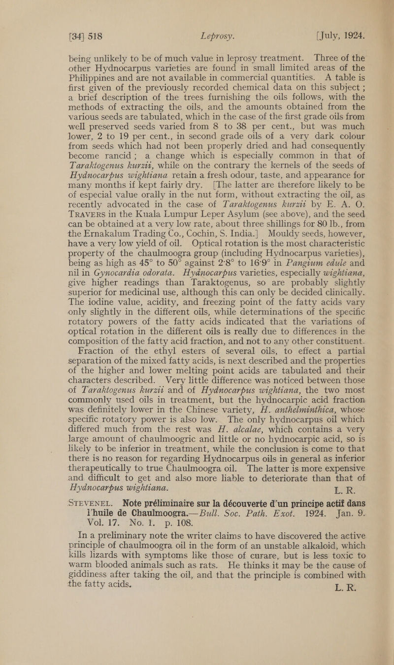 being unlikely to be of much value in leprosy treatment. Three of the other Hydnocarpus varieties are found in small limited areas of the Philippines and are not available in commercial quantities. A table is first given of the previously recorded chemical data on this subject ; a brief description of the trees furnishing the oils follows, with the methods of extracting the oils, and the amounts obtained from the various seeds are tabulated, which in the case of the first grade oils from well preserved seeds varied from 8 to 38 per cent., but was much lower, 2 to 19 per cent., in second grade oils of a very dark colour from seeds which had not been properly dried and had consequently become rancid; a change which is especially common in that of Tarakiogenus kurzit, while on the contrary the kernels of the seeds of Hydnocarpus wightiana retain a fresh odour, taste, and appearance for many months if kept fairly dry. [The latter are therefore likely to be of especial value orally in the nut form, without extracting the oil, as recently advocated in the case of Tavraktogenus kurzw by E. A. O. TRAVERS in the Kuala Lumpur Leper Asylum (see above), and the seed can be obtained at a very low rate, about three shillings for 80 lb., from the Ernakalum Trading Co., Cochin, S. India.] Mouldy seeds, however, have a very low yield of oil. Optical rotation is the most characteristic property of the chaulmoogra group (including Hydnocarpus varieties), being as high as 45° to 50° against 2°8° to 16°9° in Pangiwm edule and nil in Gynocardia odorata. Hydnocarpus varieties, especially wightiana, give higher readings than Taraktogenus, so are probably slightly superior for medicinal use, although this can only be decided clinically. The iodine value, acidity, and freezing point of the fatty acids vary only slightly in the different oils, while determinations of the specific rotatory powers of the fatty acids indicated that the variations of optical rotation in the different oils is really due to differences in the composition of the fatty acid fraction, and not to any other constituent. Fraction of the ethyl esters of several oils, to effect a partial separation of the mixed fatty acids, is next described and the properties of the higher and lower melting point acids are tabulated and their characters described. Very little difference was noticed between those of Laraktogenus kurzw and of Hydnocarpus wightiana, the two most commonly used oils in treatment, but the hydnocarpic acid fraction was definitely lower in the Chinese variety, H. anthelminthica, whose specific rotatory power is also low. The only hydnocarpus oil which differed much from the rest was H. alcalae, which contains a very large amount of chaulmoogric and little or no hydnocarpic acid, so is likely to be inferior in treatment, while the conclusion is come to that there is no reason for regarding Hydnocarpus oils in general as inferior therapeutically to true Chaulmoogra oil. The latter is more expensive and difficult to get and also more liable to deteriorate than that of Hydnocarpus wightiana. 178 STEVENEL. Note préliminaire sur la découverte d’un principe actif dans Vhuile de Chaulmoogra.— Bull. Soc. Path. Exot. 1924. Jan. 9. Vol. 17. °Ne@. tp. 108% In a preliminary note the writer claims to have discovered the active principle of chaulmoogra oil in the form of an unstable alkaloid, which kills lizards with symptoms like those of curare, but is less toxic to warm blooded animals such as rats. He thinks it may be the cause of giddiness after taking the oil, and that the principle is combined with the fatty acids. LS