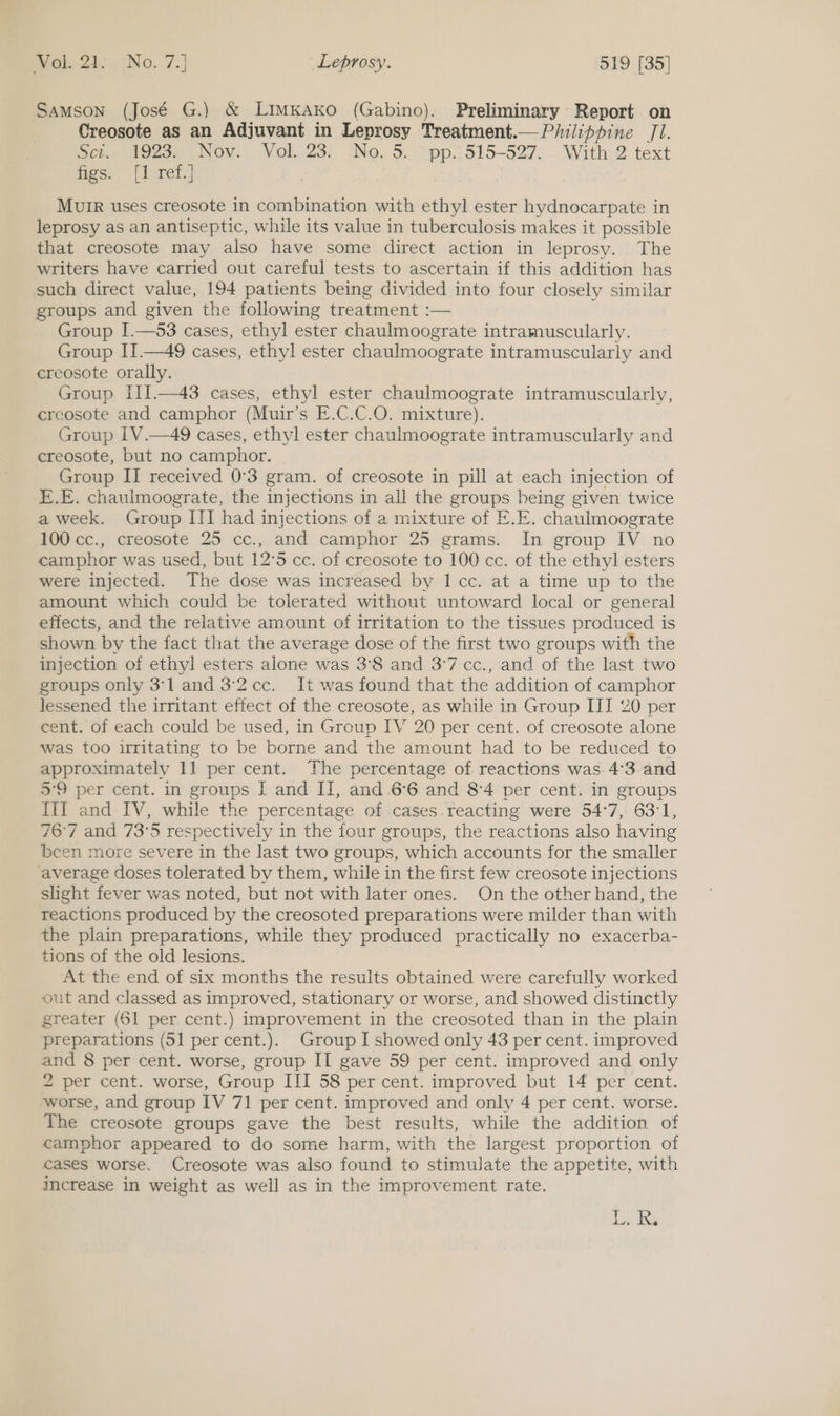 Samson (José G.) &amp; LimKAKko (Gabino). Preliminary Report on Creosote as an Adjuvant in Leprosy Treatment.— Philippine Jl. Scr 19230) Nov.. Vol..23, (No, 5. \pp.) 315-527... With: 2 text Ges. |) wei.] Murr uses creosote in combination with ethyl ester hydnocarpate in leprosy as an antiseptic, while its value in tuberculosis makes it possible that creosote may also have some direct action in leprosy. The writers have carried out careful tests to ascertain if this addition has such direct value, 194 patients being divided into four closely similar groups and given the following treatment :— Group I.—53 cases, ethyl ester chaulmoograte intramuscularly. Group II.—49 cases, ethyl ester chaulmoograte intramuscularly and creosote orally. Group III.—43 cases, ethyl ester chaulmoograte intramuscularly, creosote and camphor (Muir’s E.C.C.O. mixture). Group 1V.—49 cases, ethyl ester chaulmoograte intramuscularly and creosote, but no camphor. Group II received 0°3 gram. of creosote in pill at each injection of -E.E. chaulmoograte, the injections in all the groups being given twice a week. Group III had injections of a mixture of E.E. chaulmoograte 100 cc., creosote 25 cc., and camphor 25 grams. In group IV no camphor was used, but 12°5 cc. of creosote to 100 cc. of the ethyl esters were injected. The dose was increased by I cc. at a time up to the amount which could be tolerated without untoward local or general effects, and the relative amount of irritation to the tissues produced is shown by the fact that the average dose of the first two groups with the injection of ethyl esters alone was 3°8 and 3°7 cc., and of the last two groups only 3'l and 32cc. It was found that the addition of camphor lessened the irritant effect of the creosote, as while in Group III 20 per ent. of each could be used, in Group IV 20 per cent. of creosote alone was too irritating to be borne and the amount had to be reduced to approximately 11 per cent. The percentage of reactions was 4°3. and 3°9 per cent. in groups J and II, and 66 and 84 per cent. in groups III and IV, while the percentage of cases.reacting were 54°7, 63:1, 76°7 and 73°5 respectively in the four groups, the reactions also having been more severe in the last two groups, which accounts for the smaller average doses tolerated by them, while in the first few creosote injections slight fever was noted, but not with later ones. On the other hand, the reactions produced by the creosoted preparations were milder than with the plain preparations, while they produced practically no exacerba- tions of the old lesions. At the end of six months the results obtained were carefully worked out and classed as improved, stationary or worse, and showed distinctly greater (61 per cent.) improvement in the creosoted than in the plain preparations (51 per cent.). Group I showed only 43 per cent. improved and 8 per cent. worse, group II gave 59 per cent. improved and only 2 per cent. worse, Group III 58 per cent. improved but 14 per cent. worse, and group IV 71 per cent. improved and only 4 per cent. worse. The creosote groups gave the best results, while the addition of camphor appeared to do some harm, with the largest proportion of cases worse. Creosote was also found to stimulate the appetite, with increase in weight as well as in the improvement rate. Ls Bs