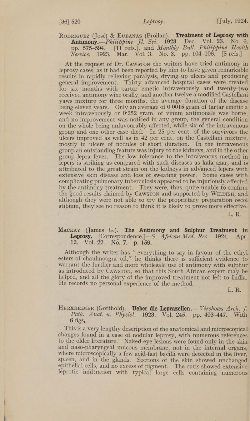 See RODRIGUEZ (José) &amp; EusANas (Froilan). Treatment of Leprosy with Antimony.— Philippine Jl. Sci. 1923. Dec. Vol. 23. No. 6. pp. 575-594. [11 refs.], and Monthly Bull. Philippine Health Service, -1928... Mar. .Vol. 3, No. 3. pp. 104-1065. [6 mets?) At the request of Dr. CAwsTon the writers have tried antimony in leprosy cases, as it had been reported by him to have given remarkable results in rapidly relieving paralysis, drying up ulcers and producing general improvement. Thirty advanced hospital cases were treated for six months with tartar emetic intravenously and twenty-two received antimony wine orally, and another twelve a modified Castellani yaws mixture for three months, the average duration of the disease being eleven years. Only an average of 0°0015 gram of tartar emetic a week intravenously or 0°252 gram. of vinum antimonale was borne, and no improvement was noticed in any group, the general condition on the whole being unfavourably affected, while six of the intravenous group and one other case died. In 25 per cent. of the survivors the ulcers improved as well as in 42 per cent. on the Castellani mixture, mostly in ulcers of nodules of short duration. In the intravenous group an outstanding feature was injury to the kidneys, and in the other group lepra fever. The low tolerance to the intravenous method in lepers is striking as compared with such diseases as kala azar, and is attributed to the great strain on the kidneys in advanced lepers with extensive skin disease and loss of sweating power. Some cases with complicating pulmonary tuberculosis appeared to be injuriously affected by the antimony treatment. They were, thus, quite unable to confirm the good results claimed by CAwsToN and supported by WILDIsH, and although they were not able to try the proprietary preparation oscol stibium, they see no reason to think it is likely to prove more effective. es Mackay (James G.). The Antimony and Sulphur Treatment in Leprosy. [Correspondence.|—S. African Med. Rec. 1924. Apr. 12. Vols22..: No.7. op. 159: Although the writer has “ everything to say in favour of the ethyl esters of chaulmoogra oil,” he thinks there is sufficient evidence to warrant the further and more wholesale use of antimony with sulphur as introduced by CawsTon, so that this South African expert may be helped, and all the glory of the improved treatment not left to India. He records no personal experience of the method. : De 2 HERXHEIMER (Gotthold). Ueber die Leprazellen.— Virchows Arch. f. Path, Anat. u. Physiol. 1923. Vol. 245. pp. 403-447. With 6 figs, This is a very lengthy description of the anatomical and microscopical changes found in a case of nodular leprosy, with numerous references to the older literature. Naked-eye lesions were found only in the skin and naso-pharyngeal mucous membrane, not in the internal organs, where microscopically a few acid-fast bacilli were detected in the liver, spleen, and in the glands. Sections of the skin showed unchanged epithelial cells, and no excess of pigment. The cutis showed extensive leprotic infiltration with typical large cells containing numerous