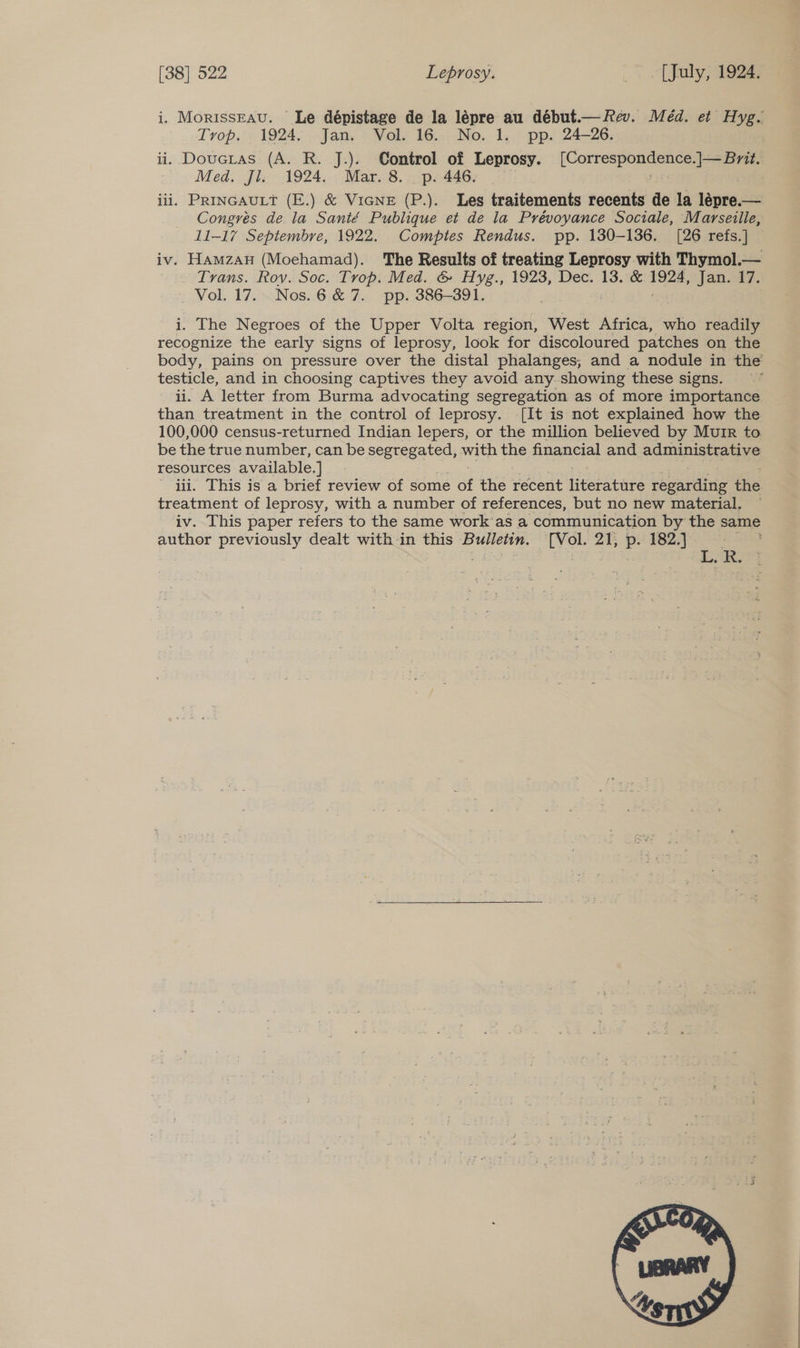 i. MorissEau. Le dépistage de la lépre au début.— Rev. Méd. et Hyg. Trop. 1924, Jan. Vol. 16. No. 1. pp. 24-26. ii. Doucrtas (A. R. J.). Control of Leprosy. [Correspondence.]— Brit. Med. Jl. 1924. Mar. 8. p. 446. iii. PRINGAULT (E.) &amp; VIGNE (P.). Les traitements recents de la lépre.— Congrés de la Santé Publique et de la Prévoyance Sociale, Marseille, 11-17 Septembre, 1922. Comptes Rendus. pp. 130-136. [26 refs.] iv. Hamzan (Moehamad). The Results of treating Leprosy with Thymol.— Trans. Rov. Soc. Trop. Med. &amp; Hyg., 1923, Dec. 13. &amp; 1924, jJanra7. ._ Vol. 17... Nos.6 &amp; 7. pp. 386-391. | i. The Negroes of the Upper Volta region, West Africa, who readily recognize the early signs of leprosy, look for discoloured patches on the body, pains on pressure over the distal phalanges, and a nodule in the testicle, and in choosing captives they avoid any. showing these signs. . ii. A letter from Burma advocating segregation as of more importance than treatment in the control of leprosy. [It is not explained how the 100,000 census-returned Indian lepers, or the million believed by Muir to be the true number, can be segregated, with the financial and administrative resources available. ] iii. This is a brief review of some et the recent ieee regarding tie treatment of leprosy, with a number of references, but no new material, iv. This paper refers to the same work’as a communication by the same author previously dealt with-in this Bulletin. [Vol. 21, és 182.) - : 