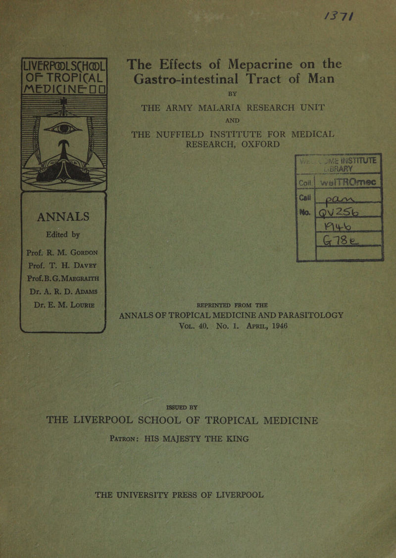    ‘The Effects of ‘Mepacrine on 1 the us _ Gastro-intestinal Tract: of Man — : Ce po: Ure THE ARMY MALARIA RESEARCH UNIT AND THE ‘NUFFIELD INSTITUTE FOR MEDICAL ae (oo) RESEARCH, OXFORD’ os     ‘ “ i f apr } Tet du ‘ ‘ a] + s wy €) : i Et , Ba are a REPRINTED FROM THE ~ ee a _ ANNALS OF TROPICAL MEDICINE AND PARASITOLOGY ee Fe NOR. 40, No. 1. APRIL, 1946 ee ae |     THE LIVERPOOL SCHOOL OF TROPICAL MEDICINE PATRON: HIS MAJESTY THE KING ? | THE UNIVERSITY PRESS OF LIVERPOOL : oe   