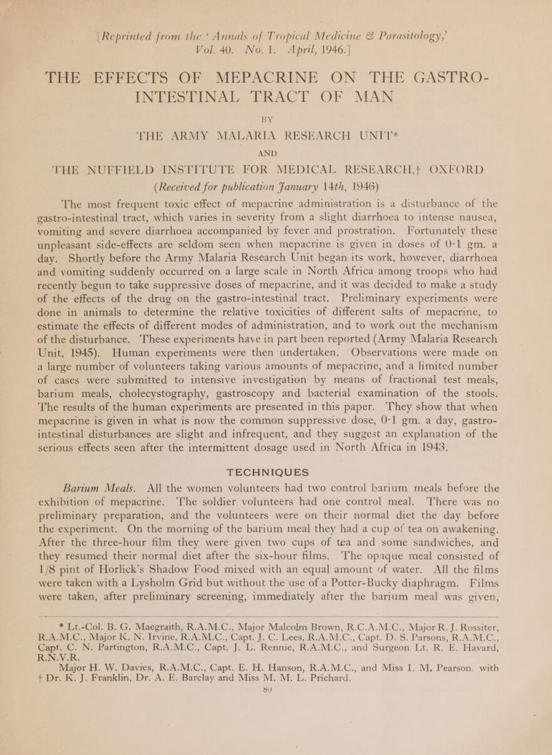 | Reprinted from the ‘ Annals of Tropical Medicine &amp; Parasitology, Vol. 40. No.1. April, 1946.] Peer PECTS OF MEPACRINE ON THE GASTRO- INTESEINAL TRACT OF MAN BY THE ARMY MALARIA RESEARCH UNIT* AND Tite NUGPIPED INSTITUTE FOR MEDICAL RESEARCH, OXFORD (Received for publication January 14th, 1946) The most frequent toxic effect of mepacrine administration is a disturbance of the gastro-intestinal tract, which varies in severity from a slight diarrhoea to intense nausea, vomiting and severe diarrhoea accompanied by fever and prostration. Fortunately these unpleasant side-effects are seldom seen when mepacrine is given in doses of 0-1 gm. a day. Shortly before the Army Malaria Research Unit began its work, however, diarrhoea and vomiting suddenly occurred on a large scale in North Africa among troops who had recently begun to take suppressive doses of mepacrine, and it was decided to make a study of the effects of the drug on the gastro-intestinal tract. Preliminary experiments were done in animals to determine the relative toxicities of different salts of mepacrine, to estimate the effects of different modes of administration, and to work out the mechanism of the disturbance. ‘These experiments have in part been reported (Army Malaria Research Unit, 1945). Human experiments were then undertaken. Observations were made on a large number of volunteers taking various amounts of mepacrine, and a limited number of cases were submitted to intensive investigation by means of fractional test meals, barium meals, cholecystography, gastroscopy and bacterial examination of the stools. The results of the human experiments are presented in this paper. They show that when mepacrine is given in what is now the common suppressive dose, 0-1 gm. a day, gastro- intestinal disturbances are slight and infrequent, and they suggest an explanation of the serious effects seen after the intermittent dosage used in North Africa in 1943. TECHNIQUES Barium Meals. All the women volunteers had two control barium meals before the exhibition of mepacrine. ‘The soldier volunteers had one control meal. There was no preliminary preparation, and the volunteers were on their normal diet the day before the experiment. On the morning of the barium meal they had a cup of tea on awakening. After the three-hour film they were given two cups of tea and some sandwiches, and they resumed their normal diet after the six-hour films. ‘The opaque meal consisted of 1/8 pint of Horlick’s Shadow Food mixed with an equal amount of water. All the films were taken with a Lysholm Grid but without the use of a Potter-Bucky diaphragm. Films were taken, after preliminary screening, immediately after the barium meal was given,  * Lt.-Col. B. G. Maegraith, R.A.M.C., Major Malcolm Brown, R.C.A.M.C., Major R. J. Rossiter, ery ot eviajor i. IN. Irvine, R.A. MiLC., Capt. J. C. Lees, R.A.M.C., Capt. D.S. Parsons, R.A.M.C., ‘Capt. ©. N: Partington, R.A.MEC., Capt. J. L. Rennie, R.A.M.C., and Surgeon Lt. R. E. Havard, REN. ¥-R: Major H. W. Davies, R.A.M.C., Capt. E. H. Hanson, R.A.M.C., and Miss I. M. Pearson, with + Dr. K. J. Franklin, Dr. A. E. Barclay and Miss M. M. L. Prichard. Se) 