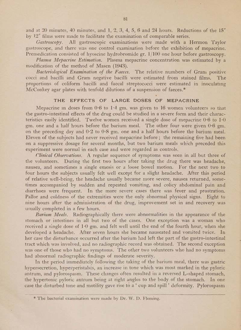 81 and at 20 minutes, 40 minutes, and 1, 2, 3, 4, 5, 6 and 24 hours. Reductions of the 15” by 12” films were made to facilitate the examination of comparable series. Gastroscopy. All gastroscopic examinations were made with a Hermon ‘laylor gastroscope, and there was one control examination before the exhibition of mepacrine. Premedication consisted of hyoscine hydrobromide gr. 1/100 one hour before gastroscopy. Plasma Mepacrine Estimation. Plasma mepacrine concentration was estimated by a modification of the method of Masen (1943). Bacteriological Examination of the Faeces. ‘The relative numbers of Gram positive cocci and bacilli and Gram negative bacilli were estimated from stained films. The proportions of coliform bacilli and faecal streptococci were estimated in inoculating McConkey agar plates with tenfold dilutions of a suspension of faeces.* THE EFFECTS OF LARGE DOSES OF MEPACRINE Mepacrine in doses from 0-6 to 1:4 gm. was given to 16 women volunteers so that the gastro-intestinal effects of the drug could be studied in a severe form and their charac- teristics easily identified. ‘Twelve women received a single dose of mepacrine 0-6 to 1:0 gm. one and a half hours before the barrum meal. The other four were given 0-6 gm. on the preceding day and 0-2 to 0-8 gm. one and a half hours before the barium meal. Eleven of the subjects had never received mepacrine before; the remaining five had been on a suppressive dosage for several months, but two barium meals which preceded this experiment were normal in each case and were regarded as controls. Clinical Observations. A regular sequence of symptoms was seen in all but three of the volunteers. During the first two hours after taking the drug there was headache, nausea, and sometimes a single emesis or a loose bowel motion. For the next two to four hours the subjects usually felt well except for a slight headache. After this period of relative well-being, the headache usually became more severe, nausea returned, some- times accompanied by sudden and repeated vomiting, and colicy abdominal pain and diarrhoea were frequent. In the more severe cases there was fever and prostration. Pallor and coldness of the extremities were the only abnormal physical signs. Eight to nine hours after the administration of the drug, improvement set in and recovery was usually completed in a few hours. Barium Meals. Radiographically there were abnormalities in the appearance of the stomach or intestines in all but two of the cases. One exception was a woman who received a single dose of 1-0 gm. and felt well until the end of the fourth hour, when she developed a headache. After seven hours she became nauseated and vomited twice. In her case the disturbance occurred after the barium had left the part of the gastro-intestinal tract which was involved, and no radiographic record was obtained. ‘The second exception was one of those who had no symptoms. The other two volunteers who had no symptoms had abnormal radiographic findings of moderate severity. | In the period immediately following the taking of the barium meal, there was gastric hypersecretion, hypecperistalsis, an increase in tone which was most marked in the pyloric antrum, and pylorospasm. These changes often resulted im a reversed L-shaped stomach, the hypertonic pyloric antrum being at right angles to the body of the stomach. In one case the disturbed tone and motility gave rise to a ‘ cup and spill’ deformity. Pylorospasm    * 'The bacterial examination were made by Dr. W. D. Fleming. 