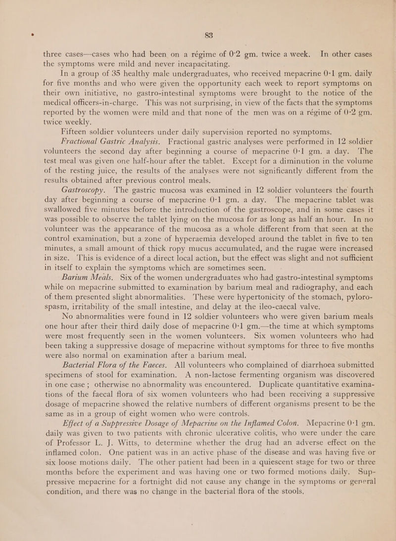 three cases—cases who had been on a régime of 0°2 gm. twice a week. In other cases the symptoms were mild and never incapacitating. In a group of 35 healthy male undergraduates, who received mepacrine 0-1 gm. daily for five months and who were given the opportunity each week to report symptoms on their own initiative, no gastro-intestinal symptoms were brought to the notice of the medical officers-in-charge. This was not surprising, in view of the facts that the symptoms reported by the women were mild and that none of the men was on a régime of 0-2 gm. twice weekly. Fifteen soldier volunteers under daily supervision reported no symptoms. Fractional Gastric Analysis. Fractional gastric analyses were performed in 12 soldier volunteers the second day after beginning a course of mepacrine 0-1 gm. a day. ‘The test meal was given one half-hour after the tablet. Except for a diminution in the volume of the resting juice, the results of the analyses were not significantly different from the results obtained after previous control meals. Gastroscopy. ‘The gastric mucosa was examined in 12 soldier volunteers the fourth day after beginning a course of mepacrine 0-1 gm. a day. ‘The mepacrine tablet was swallowed five minutes before the introduction of the gastroscope, and in some cases it was possible to observe the tablet lying on the mucosa for as long as half an hour. In no volunteer was the appearance of the mucosa as a whole different from that seen at the control examination, but a zone of hyperaemia developed around the tablet in five to ten minutes, a small amount of thick ropy mucus accumulated, and the rugae were increased in size. ‘This is evidence of a direct local action, but the effect was slight and not sufficient in itself to explain the symptoms which are sometimes seen. Barium Meals. Six of the women undergraduates who had gastro-intestinal symptoms while on mepacrine submitted to examination by barium meal and radiography, and each of them presented slight abnormalities. These were hypertonicity of the stomach, pyloro- spasm, irritability of the small intestine, and delay at the ileo-caecal valve. No abnormalities were found in 12 soldier volunteers who were given barium meals one hour after their third daily dose of mepacrine 0-1 gm.—the time at which symptoms were most frequently seen in the women volunteers. Six women volunteers who had been taking a suppressive dosage of mepacrine without symptoms for three to five months were also normal on examination after a barium meal. Bacterial Flora of the Faeces. All volunteers who complained of diarrhoea submitted specimens of stool for examination. A non-lactose fermenting organism was discovered in one case; otherwise no abnormality was encountered. Duplicate quantitative examina- tions of the faecal flora of six women volunteers who had been receiving a suppressive dosage of mepacrine showed the relative numbers of different organisms present to be the same as in a group of eight women who were controls. Effect of a Suppressive Dosage of Mepacrine on the Inflamed Colon. Mepacrine 0-1 gm. daily was given to two patients with chronic ulcerative colitis, who were under the care of Professor L. J. Witts, to determine whether the drug had an adverse effect on the inflamed colon. One patient was in an active phase of the disease and was having five or six loose motions daily. ‘The other patient had been in a quiescent stage for two or three months before the experiment and was having one or two formed motions daily. Sup- pressive mepacrine for a fortnight did not cause any change in the symptoms or general condition, and there was no change in the bacterial flora of the stools,