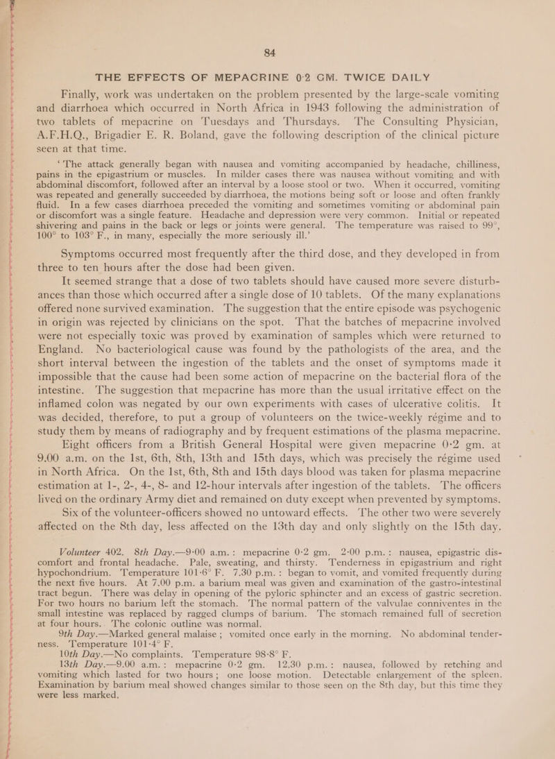 ial ia RE a RE ES RR ng tree a a te a a a a i Ca ae a el el a ee eas cea ee ens 84 THE EFFECTS OF MEPACRINE 0:2 GM. TWICE DAILY Finally, work was undertaken on the problem presented by the large-scale vomiting ances than those which occurred after a single dose of 10 tablets. Of the many explanations offered none survived examination. 'The suggestion that the entire episode was psychogenic in origin was rejected by clinicians on the spot. ‘That the batches of mepacrine involved were not especially toxic was proved by examination of samples which were returned to England. No bacteriological cause was found by the pathologists of the area, and the short interval between the ingestion of the tablets and the onset of symptoms made it impossible that the cause had been some action of mepacrine on the bacterial flora of the intestine. ‘The suggestion that mepacrine has more than the usual irritative effect on the inflamed colon was negated by our own experiments with cases of ulcerative colitis. It was decided, therefore, to put a group of volunteers on the twice-weekly régime and to study them by means of radiography and by frequent estimations of the plasma mepacrine. Eight officers from a British General Hospital were given mepacrine 0-2 gm. at 9.00 a.m. on the Ist, 6th, 8th, 13th and 15th days, which was precisely the régime used in North Africa. On the Ist, 6th, 8th and 15th days blood was taken for plasma mepacrine estimation at 1-, 2-, 4-, 8- and 12-hour intervals after ingestion of the tablets. The officers lived on the ordinary Army diet and remained on duty except when prevented by symptoms. Six of the volunteer-officers showed no untoward effects. The other two were severely affected on the 8th day, less affected on the 13th day and only slightly on the 15th day, Volunteer 402. 8th Day.—9:00 a.m.: mepacrine 0:2 gm. 2:00 p.m.: nausea, epigastric dis- comfort and frontal headache. Pale, sweating, and thirsty. ‘Tenderness in epigastrium and right hypochondrium. ‘Temperature 101-6° F. 7.30 p.m.: began to vomit, and vomited frequently during the next five hours. At 7.00 p.m. a barium meal was given and examination of the gastro-intestinal tract begun. There was delay in opening of the pyloric sphincter and an excess of gastric secretion. For two hours no barium left the stomach. The normal pattern of the valvulae conniventes in the small intestine was replaced by ragged clumps of barium. The stomach remained full of secretion at four hours.. The colonic outline was normal. 9th Day.—Marked general malaise ; vomited once early in the morning. No abdominal tender- ness. ‘l‘emperature 101-4° F. 10th Day.—No complaints. ‘Temperature 98:8° F. 13th Day.—9.00 a.m.: mepacrine 0:2 gm. 12.30 p.m.: nausea, followed by retching and vomiting which lasted for two hours; one loose motion. Detectable enlargement of the spleen. Examination by barium meal showed changes similar to those seen on the 8th day, but this time they were less marked,