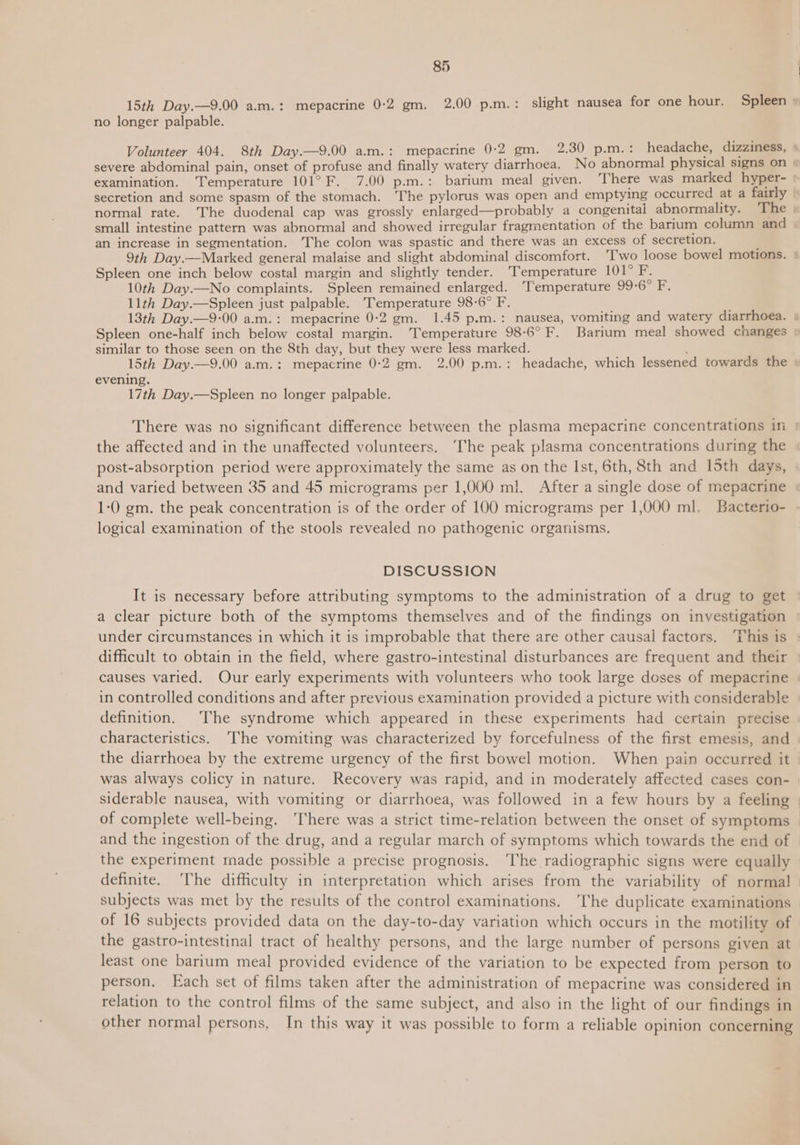 no longer palpable. Volunteer 404. 8th Day.—9.00 a.m.: mepacrine 0-2 gm. 2.30 p.m. : headache, dizziness, > examination. ‘Temperature 101° F. 7.00 p.m.: barium meal given. ‘There was marked hyper- small intestine pattern was abnormal and showed irregular fragmentation of the barium column and an increase in segmentation. The colon was spastic and there was an excess of secretion. Spleen one inch below costal margin and slightly tender. ‘Temperature LOT P. 10th Day.—No complaints. Spleen remained enlarged. ‘Temperature 99-6° F. 11th Day.—Spleen just palpable. Temperature 98-6° F. similar to those seen on the 8th day, but they were less marked. evening. 17th Day.—Spleen no longer palpable. the affected and in the unaffected volunteers. ‘The peak plasma concentrations during the and varied between 35 and 45 micrograms per 1,000 ml. After a single dose of mepacrine 1-0 gm. the peak concentration is of the order of 100 micrograms per 1,000 ml. Bacterio- logical examination of the stools revealed no pathogenic organisms. DISCUSSION It is necessary before attributing symptoms to the administration of a drug to get a clear picture both of the symptoms themselves and of the findings on investigation difficult to obtain in the field, where gastro-intestinal disturbances are frequent and their causes varied. Our early experiments with volunteers who took large doses of mepacrine in controlled conditions and after previous examination provided a picture with considerable definition. The syndrome which appeared in these experiments had certain precise characteristics. ‘The vomiting was characterized by forcefulness of the first emesis, and the diarrhoea by the extreme urgency of the first bowel motion. When pain occurred it was always colicy in nature. Recovery was rapid, and in moderately affected cases con- siderable nausea, with vomiting or diarrhoea, was followed in a few hours by a feeling of complete well-being. ‘There was a strict time-relation between the onset of symptoms and the ingestion of the drug, and a regular march of symptoms which towards the end of the experiment made possible a precise prognosis. ‘The radiographic signs were equally subjects was met by the results of the control examinations. ‘The duplicate examinations of 16 subjects provided data on the day-to-day variation which occurs in the motility of the gastro-intestinal tract of healthy persons, and the large number of persons given at least one barium meal provided evidence of the variation to be expected from person to person. Each set of films taken after the administration of mepacrine was considered in relation to the control films of the same subject, and also in the light of our findings in other normal persons, In this way it was possible to form a reliable opinion concerning