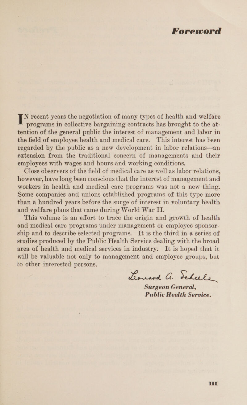 Foreword i recent years the negotiation of many types of health and welfare programs in collective bargaining contracts has brought to the at- tention of the general public the interest of management and labor in the field of employee health and medical care. This interest has been regarded by the public as a new development in labor relations—an extension from the traditional concern of managements and their employees with wages and hours and working conditions. Close observers of the field of medical care as well as labor relations, however, have long been conscious that the interest of management and workers in health and medical care programs was not a new thing. Some companies and unions established programs of this type more than a hundred years before the surge of interest in voluntary health and welfare plans that came during World War II. This volume is an effort to trace the origin and growth of health and medical care programs under management or employee sponsor- ship and to describe selected programs. It is the third in a series of studies produced by the Public Health Service dealing with the broad area of health and medical services in industry. It is hoped that it will be valuable not only to management and employee groups, but to other interested persons. Surgeon General, Public Health Service. Hie