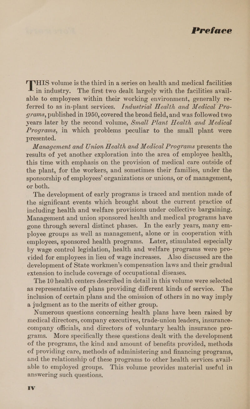 Preface HIS volume is the third in a series on health and medical facilities in industry. The first two dealt largely with the facilities avail- able to employees within their working environment, generally re- ferred to as in-plant services. Industrial Health and Medical Pro- grams, published in 1950, covered the broad field, and was followed two years later by the second volume, Small Plant Health and Medical Programs, in which problems peculiar to the small plant were ‘presented. | , Management and Union Health and Medical Programs presents the results of yet another exploration into the area of employee health, this time with emphasis on the provision of medical care outside of the plant, for the workers, and sometimes their families, under the sponsorship of employees’ organizations or unions, or of management, or both. The development of early programs is traced and mention made of the significant events which brought about the current practice of including health and welfare provisions under collective bargaining. Management and union sponsored health and medical programs have gone through several distinct phases. In the early years, many em- ployee groups as well as management, alone or in cooperation with employees, sponsored health programs. Later, stimulated especially by wage control legislation, health and welfare programs were pro- vided for employees in lieu of wage increases. Also discussed are the development of State workmen’s compensation laws and their gradual extension to include coverage of occupational diseases. The 10 health centers described in detail in this volume were selected as representative of plans providing different kinds of service. The inclusion of certain plans and the omission of others in no way imply a judgment as to the merits of either group. Numerous questions concerning health plans have been raised by medical directors, company executives, trade-union leaders, insurance- company officials, and directors of voluntary health insurance pro- grams. More specifically these questions dealt with the development of the programs, the kind and amount of benefits provided, methods of providing care, methods of administering and financing programs, and the relationship of these programs to other health services avail- able to employed groups. This volume provides material useful in answering such questions.
