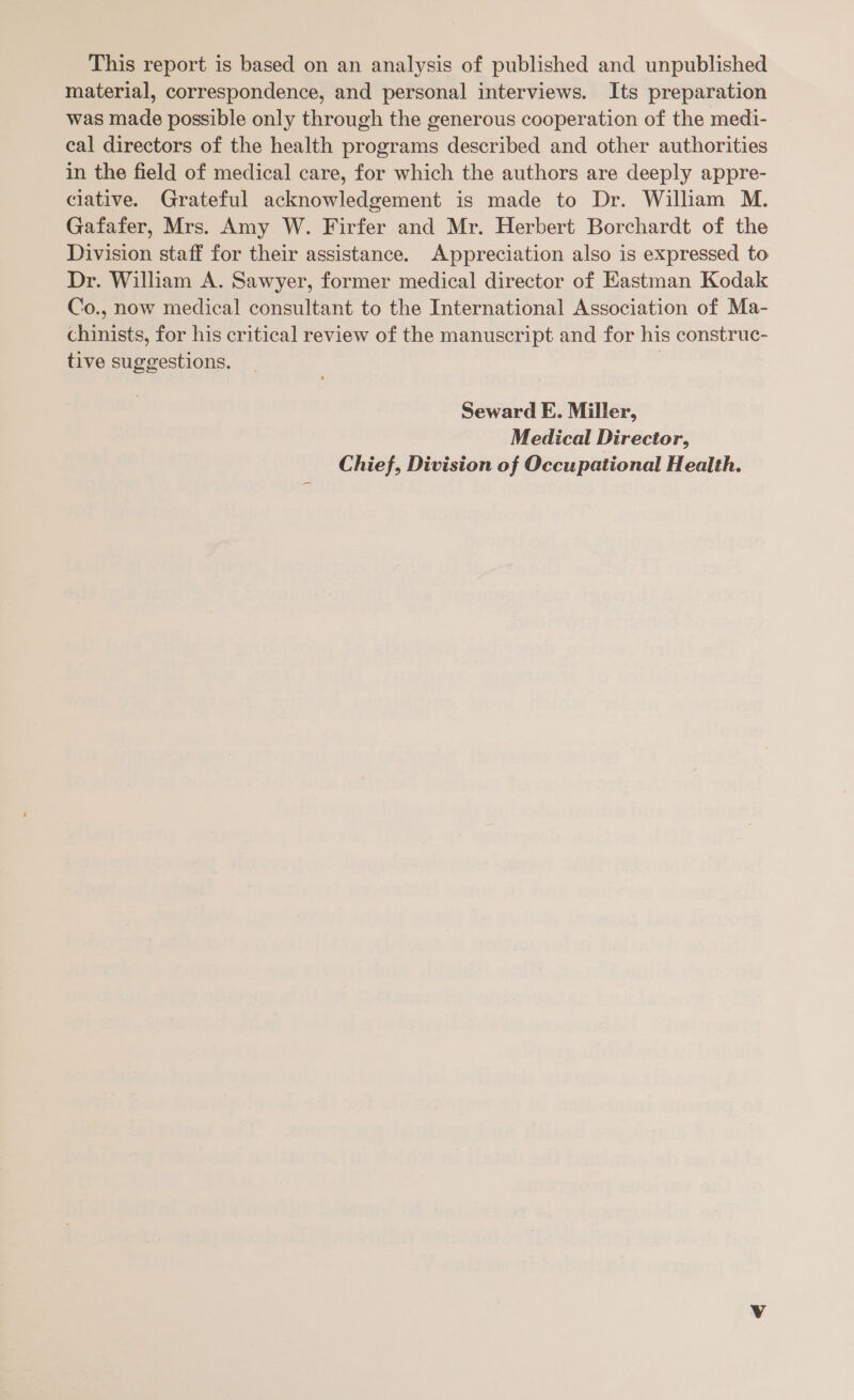 This report is based on an analysis of published and unpublished material, correspondence, and personal interviews. Its preparation was made possible only through the generous cooperation of the medi- cal directors of the health programs described and other authorities in the field of medical care, for which the authors are deeply appre- ciative. Grateful acknowledgement is made to Dr. William M. Gafafer, Mrs. Amy W. Firfer and Mr. Herbert Borchardt of the Division staff for their assistance. Appreciation also is expressed to Dr. William A. Sawyer, former medical director of Kastman Kodak Co., now medical consultant to the International Association of Ma- chinists, for his critical review of the manuscript and for his construc- tive suggestions. | Seward E. Miller, Medical Director, Chief, Division of Occupational Health.