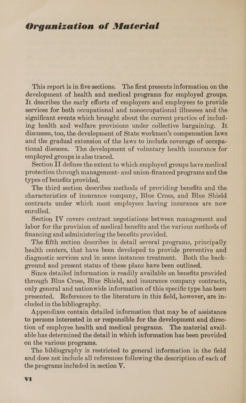 Organization of Material This report is in five sections. The first presents information on the development of health and medical programs for employed groups. It describes the early efforts of employers and employees to provide services for both occupational and nonoccupational illnesses and the significant events which brought about the current practice of includ- ing health and welfare provisions under collective bargaining. It discusses, too, the development of State workmen’s compensation laws and the gradual extension of the laws to include coverage of occupa- tional diseases. The development of voluntary health insurance for employed groups is also traced. | Section II defines the extent to which employed groups have medical protection through management- and union-financed programs and the types of benefits provided. The third section describes methods of providing benefits and the characteristics of insurance company, Blue Cross, and Blue Shield contracts under which most employees having insurance are now enrolled. Section IV covers contract negotiations between management and labor for the provision of medical benefits and the various methods of financing and administering the benefits provided. ‘The fifth section describes in detail several programs, principally health centers, that have been developed to provide preventive and diagnostic services and in some instances treatment. Both the back- ground and present status of these plans have been outlined. Since detailed information is readily available on benefits provided through Blue Cross, Blue Shield, and insurance company contracts, only general and nationwide information of this specific type has been presented. References to the literature in this field, however, are in- cluded in the bibliography. | Appendixes contain detailed information that may be of assistance to persons interested in or responsible for the development and direc- tion of employee health and medical programs. The material avail- able has determined the detail in which information has been provided on the various programs. The bibliography is restricted to general information in the field and does not include all references following the description of each of the programs included in section V.