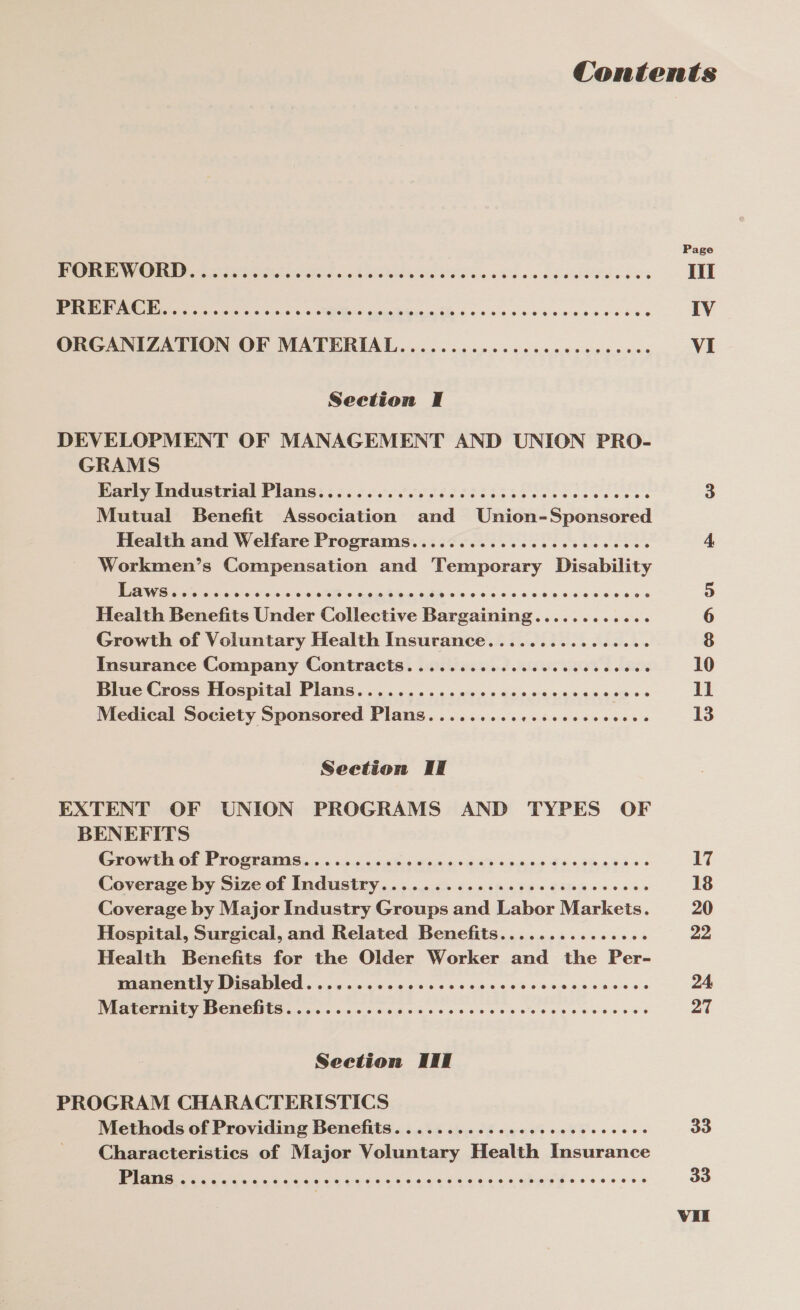 FOREWORD........ SA eetN Mors etetate clei are ess Wags et heehee s e's Repeat tne Ce Oe, 6 Be 6 tacts 66 sales essisweeae cee ORGANIZATION OF MATERIAL.............ccceceecceees Seetion I DEVELOPMENT OF MANAGEMENT AND UNION PRO- GRAMS Pie ee IIS EPA PIAGS: ii ESSERE SIG lee cece es Mutual Benefit Association and Union-Sponsored Health and Welfare Programs..........cccceccececces Workmen’s Compensation and Temporary Disability Health Benefits Under Collective Eacicine Sacre weingiens Growth of Voluntary Health Insurance................ Insurance Company Contracts. .........cccccccssecees Blue Cross Hospital Plans..............c.ceceecees i Medical Society Sponsored Plans......... peiieacea Rie 5 ia eo Seetion II EXTENT OF UNION PROGRAMS AND TYPES OF BENEFITS EGY EI Ol PEO CEAIIG 0.5 i5dc 5 are 6s.9'6:0 190d <.peee Es obi,9, 405 Coverage by Size of Industry...........ccccccecccccees Coverage by Major Industry Groups and Labor Markets. Hospital, Surgical, and Related Benefits............... Health Benefits for the Older Worker and the Per- manently Disabled.......... pa Gris Salsa care Se save etusis +s PP SUEPIAELY DCUCHIS < occas cc cacw se ccsccssesweeteesews Seetion III PROGRAM CHARACTERISTICS Methods of Providing Benefits. ...........ccccceeeccees Characteristics of Major Voluntary Health Insurance Ne Re ids peas oa outs 6 444 266s 40a chery esos eee ss De On vu 10 13 17 18 20 22 24 27