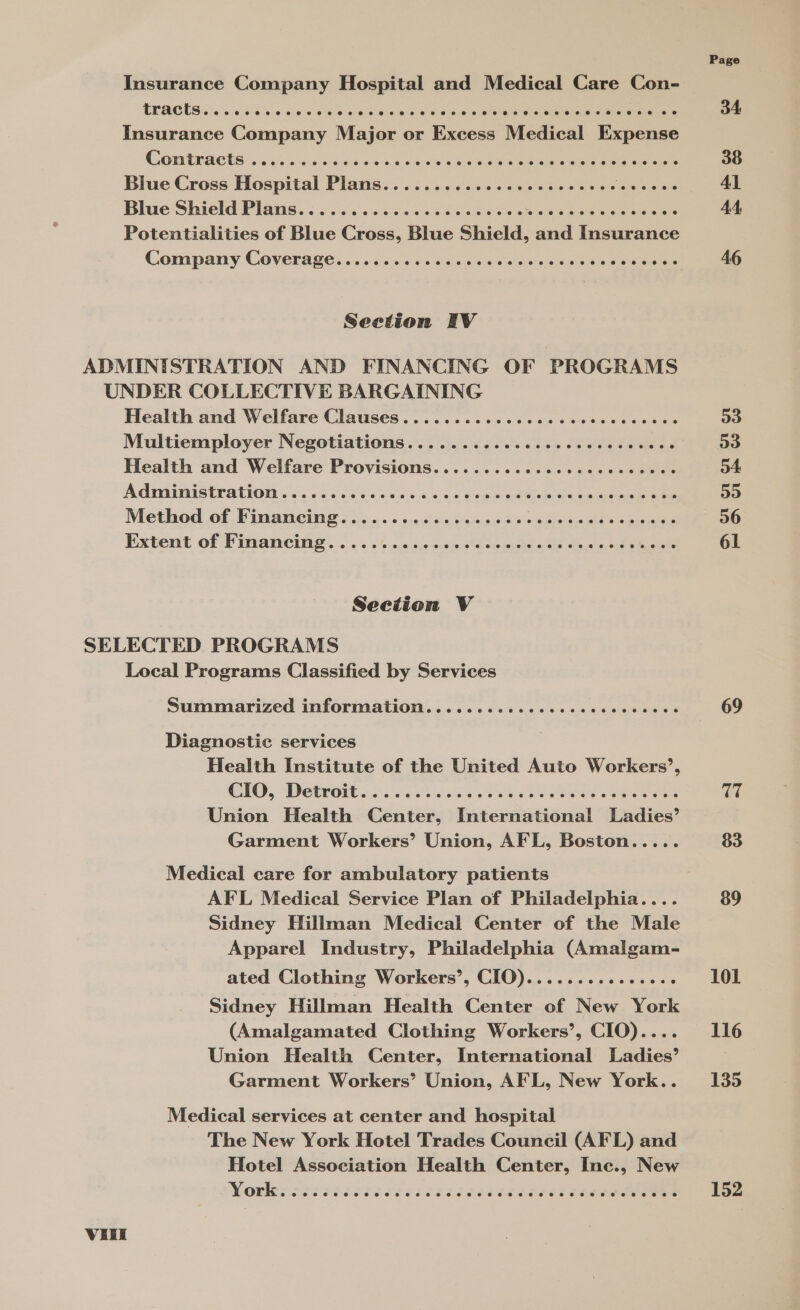 Insurance Company Hospital and Medical Care Con- TRACTS... ec ereccvcveses Coe ecco rer ecesererecesresece oo Insurance Company Major or Excess Medical Expense COB EPA CUS a. s0 55 010 00 0 008s hea ee eee eae eee Blue Cross Hospital Plans...............eeeeeoee Pere Bhie Shield Plans. ¢ s..45 &lt;..0's 600% 04 5eee ase waco eae terete Potentialities of Blue Cross, Blue Shield, and Insurance Seetion FEV ADMINISTRATION AND FINANCING OF PROGRAMS UNDER COLLECTIVE BARGAINING Health and Welfare Clauses ............ccccccccccscees Multiemployer Negotiations............cccecececcvece Health and Welfare Provisions...........ceccccccccecs Adniinistration ss. 6654s.» 03 + os «5 + erent ioarn bade ee Method of Vinancine o..¢.0« « 066s. tccnou 00+ wehaemehd oben Extent of Financing .:. 2. 4.0/0 o,caniesd oa adate dune tape Section V SELECTED PROGRAMS Local Programs Classified by Services Summarized information.....ccccccccccccccccccce Diagnostic services Health Institute of the United Auto Workers’, CIO, DerGit o.6.65-44 bees Cis i Oe eee Union Health Center, International Ladies’ Garment Workers’ Union, AFL, Boston..... Medical care for ambulatory patients AFL Medical Service Plan of Philadelphia.... Sidney Hillman Medical Center of the Male Apparel Industry, Philadelphia (Amalgam- ated Clothing Workers’, CIO)............0.. Sidney Hillman Health Center of New York (Amalgamated Clothing Workers’, CIO).... Union Health Center, International Ladies’ Garment Workers’ Union, AFL, New York.. Medical services at center and hospital The New York Hotel Trades Council (AFL) and Hotel Association Health Center, Inc., New VIE Page 34 38 Al AA, 46 D3 53 54: 59 56 61 69 TT 83 89 101 116 135