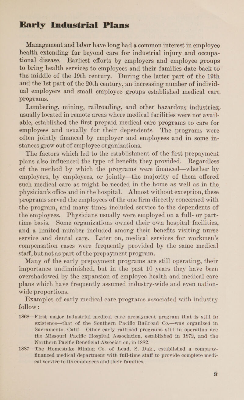Early Industrial Plans Management and labor have long had a common interest in employee health extending far beyond care for industrial injury and occupa- tional disease. Earliest efforts by employers and employee groups to bring health services to employees and their families date back to the middle of the 19th century. During the latter part of the 19th and the Ist part of the 20th century, an increasing number of individ- ual employers and small employee groups established medical care programs. Lumbering, mining, railroading, and other hazardous industries, usually located in remote areas where medical facilities were not avail- able, established the first prepaid medical care programs to care for employees and usually for their dependents. The programs were often jointly financed by employer and employees and in some in- stances grew out of employee organizations. The factors which led to the establishment of the first prepayment plans also influenced the type of benefits they provided. Regardless of the method by which the programs were financed—whether by employers, by employees, or jointly—the majority of them offered such medical care as might be needed in the home as well as in the physician’s office and in the hospital. Almost without exception, these programs served the employees of the one firm directly concerned with the program, and many times included service to the dependents of the employees. Physicians usually were employed on a full- or part- time basis. Some organizations owned their own hospital facilities, and a limited number included among their benefits visiting nurse service and dental care. Later on, medical services for workmen’s compensation cases were frequently provided by the same medical staff, but not as part of the prepayment program. Many of the early prepayment programs are still operating, their importance undiminished, but in the past 10 years they have been overshadowed by the expansion of employee health and medical care plans which have frequently assumed industry-wide and even nation- wide proportions. Examples of early medical care programs associated with industry follow: - 1868—First major industrial medical care prepayment program that is still in existence—that of the Southern Pacifie Railroad Co.—was organized in Sacramento, Calif. Other early railroad programs still in operation are the Missouri Pacific Hospital Association, established in 1872, and the Northern Pacific Beneficial Association, in 1882. 1887—The Homestake Mining Co. of Lead, S. Dak., established a company- financed medical department with full-time staff to provide complete medi- cal service to its employees and their families.