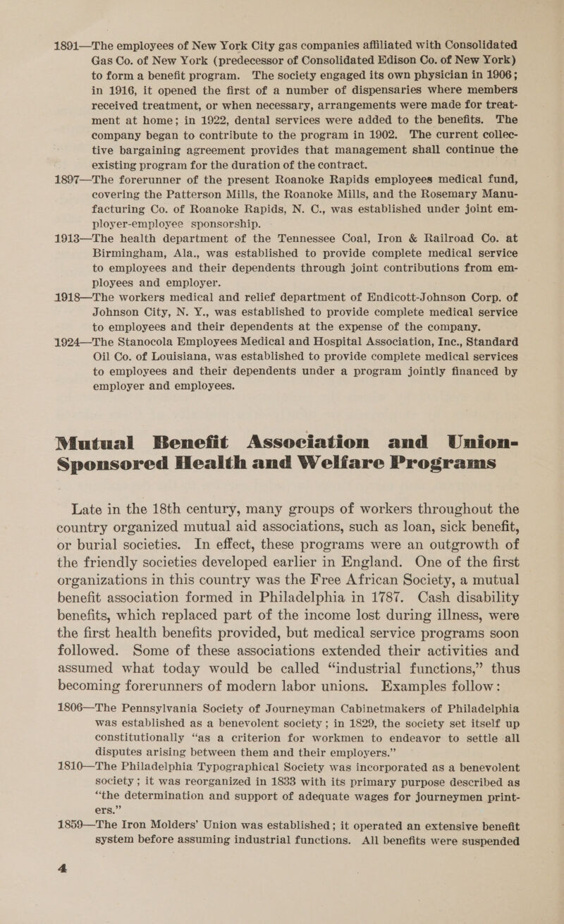 1891—T he employees of New York City gas companies affiliated with Consolidated Gas Co. of New York (predecessor of Consolidated Edison Co. of New York) to form a benefit program. The society engaged its own physician in 1906; in 1916, it opened the first of a number of dispensaries where members received treatment, or when necessary, arrangements were made for treat- ment at home; in 1922, dental services were added to the benefits. The company began to contribute to the program in 1902. The current collec- tive bargaining agreement provides that management shall continue the existing program for the duration of the contract. 1897—The forerunner of the present Roanoke Rapids employees medical fund, covering the Patterson Mills, the Roanoke Mills, and the Rosemary Manu- facturing Co. of Roanoke Rapids, N. C., was established under joint em- ployer-employee sponsorship. | 1913—The health department of the Tennessee Coal, Iron &amp; Railroad Co. at Birmingham, Ala., was established to provide complete medical service to employees and their dependents through joint contributions from em- ployees and employer. 1918—The workers medical and relief department of Endicott-Johnson Corp. of Johnson City, N. Y., was established to provide complete medical service to employees and their dependents at the expense of the company. 1924—-The Stanocola Employees Medical and Hospital Association, Inc., Standard Oil Co. of Louisiana, was established to provide complete medical services to employees and their dependents under a program jointly financed by employer and employees. Mutual Benefit Association and Union- Sponsored Health and Welfare Programs Late in the 18th century, many groups of workers throughout the country organized mutual aid associations, such as loan, sick benefit, or burial societies. In effect, these programs were an outgrowth of the friendly societies developed earlier in England. One of the first organizations in this country was the Free African Society, a mutual benefit association formed in Philadelphia in 1787. Cash disability benefits, which replaced part of the income lost during illness, were the first health benefits provided, but medical service programs soon followed. Some of these associations extended their activities and assumed what today would be called “industrial functions,” thus becoming forerunners of modern labor unions. Examples follow: 1806—The Pennsylvania Society of Journeyman Cabinetmakers of Philadelphia was established as a benevolent society ; in 1829, the society set itself up constitutionally “as a criterion for workmen to endeavor to settle all disputes arising between them and their employers.” 1810—The Philadelphia Typographical Society was incorporated as a benevolent society ; it was reorganized in 1833 with its primary purpose described as “the determination and support of adequate wages for journeymen print- ers.” 1859—The Iron Molders’ Union was established; it operated an extensive benefit system before assuming industrial functions. All benefits were suspended