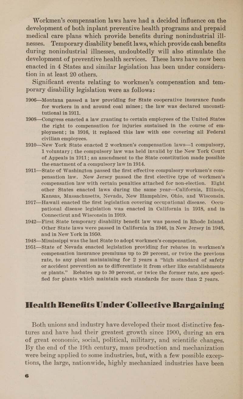 Workmen’s compensation laws have had a decided influence on the development of both inplant preventive health programs and prepaid medical care plans which provide benefits during nonindustrial ill- nesses. ‘Temporary disability benefit laws, which provide cash benefits during nonindustrial illnesses, undoubtedly will also stimulate the development of preventive health services. These laws have now been enacted in 4 States and similar legislation has been under considera- tion in at least 20 others. Significant events relating to workmen’s compensation and tem- porary disability legislation were as follows: 1906—Montana passed a law providing for State cooperative insurance funds for workers in and around coal mines; the law was declared unconsti- tutional in 1911. 1908—Congress enacted a law granting to certain employees of the United States the right to compensation for injuries sustained in the course of em- ployment; in 1916, it replaced this law with one covering all Federal civilian employees. 1910—New York State enacted 2 workmen’s compensation laws—1 compulsory, 1 voluntary; the compulsory law was held invalid by the New York Court of Appeals in 1911; an amendment to the State constitution made possible the enactment of a compulsory law in 1914. 1911—-State of Washington passed the first effective compulsory workmen’s com- pensation law. New Jersey passed the first elective type of workmen’s compensation law with certain penalties attached for non-election. Hight other States enacted laws during the same year—California, Illinois, Kansas, Massachusetts, Nevada, New Hampshire, Ohio, and Wisconsin. 1917—Hawaii enacted the first legislation covering occupational disease. Occu- pational disease legislation was enacted in California in 1918, and in Connecticut and Wisconsin in 1919. 1942—First State temporary disability benefit law was passed in Rhode Island. Other State laws were passed in California in 1946, in New Jersey in 1948, and in New York in 1950. 1948—Mississippi was the last State to adopt workmen’s compensation. 1951—State of Nevada enacted legislation providing for rebates in workmen’s compensation insurance premiums up to 20 percent, or twice the previous rate, to any plant maintaining for 2 years a “high standard of safety or accident prevention as to differentiate it from other like establishments or plants.” Rebates up to 30 percent, or twice the former rate, are speci- fied for plants which maintain such standards for more than 2 years. Health Benefits Under Collective Bargaining Both unions and industry have developed their most distinctive fea- tures and have had their greatest growth since 1900, during an era of great economic, social, political, military, and scientific changes. By the end of the 19th century, mass production and mechanization were being applied to some industries, but, with a few possible excep- tions, the large, nationwide, highly mechanized industries have been