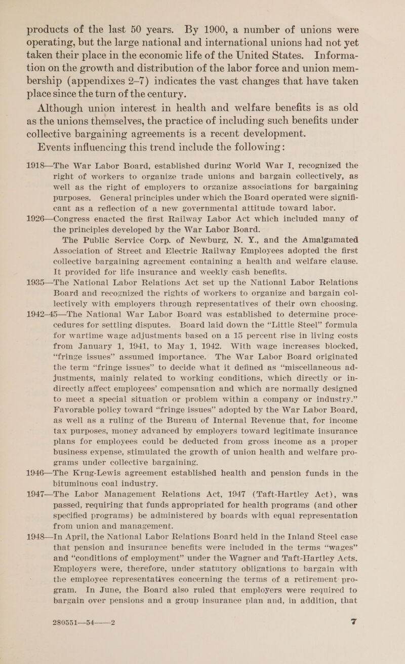 products of the last 50 years. By 1900, a number of unions were operating, but the large national and international unions had not yet taken their place in the economic life of the United States. Informa- tion on the growth and distribution of the labor force and union mem- bership (appendixes 2-7) indicates the vast changes that have taken place since the turn of the century. Although union interest in health and welfare benefits is as old as the unions themselves, the practice of including such benefits under collective bargaining agreements is a recent development. Events influencing this trend include the following: 1918—The War Labor Board, established during World War I, recognized the right of workers to organize trade unions and bargain collectively, as well as the right of employers to organize associations for bargaining purposes. General principles under which the Board operated were signifi- eant as a reflection of a new governmental attitude toward labor. 1926—Congress enacted the first Railway Labor Act which included many of the principles developed by the War Labor Board. The Public Service Corp. of Newburg, N. Y., and the Amalgamated Association of Street and Electric Railway Employees adopted the first collective bargaining agreement containing a health and welfare clause. It provided for life insurance and weekly cash benefits. 1985—The National Labor Relations Act set up the National Labor Relations Board and recognized the rights of workers to organize and bargain col- lectively with employers through representatives of their own choosing. 1942-45—The National War Labor Board was established to determine proce- cedures for settling disputes. Board laid down the “Little Steel’ formula for wartime wage adjustments based on a 15 percent rise in living costs from January 1, 1941, to May 1, 1942. With wage increases blocked, “fringe issues” assumed importance. The War Labor Board originated the term “fringe issues” to decide what it defined as “miscellaneous ad- justments, mainly related to working conditions, which directly or in- directly affect employees’ compensation and which are normally designed to meet a special situation or problem within a company or industry.” Favorable policy toward “fringe issues” adopted by the War Labor Board, as well as a ruling of the Bureau of Internal Revenue that, for income tax purposes, money advanced by employers toward legitimate insurance plans for employees could be deducted from gross income as a proper business expense, stimulated the growth of union health and welfare pro- grams under collective bargaining. 1946—The Krug-Lewis agreement established health and pension funds in the bituminous coal industry. 1947—The Labor Management Relations Act, 1947 (Taft-Hartley Act), was passed, requiring that funds appropriated for health programs (and other specified programs) be administered by boards with equal representation from union and management. 1948—In April, the National Labor Relations Board held in the Inland Steel case that pension and insurance benefits were included in the terms “wages” and “conditions of employment” under the Wagner and Taft-Hartley Acts. Employers were, therefore, under statutory obligations to bargain with the employee representatives concerning the terms of a retirement: pro- gram. In June, the Board also ruled that employers were required to bargain over pensions and a group insurance plan and, in addition, that 280551—_5 42 cf