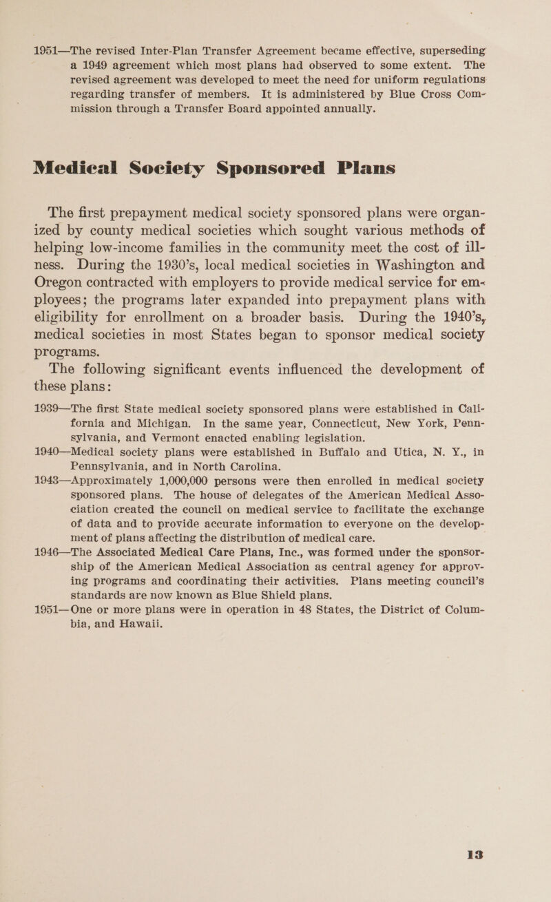 1951—The revised Inter-Plan Transfer Agreement became effective, superseding a 1949 agreement which most plans had observed to some extent. The revised agreement was developed to meet the need for uniform regulations regarding transfer of members. It is administered by Blue Cross Com- mission through a Transfer Board appointed annually. Medical Society Sponsored Plans The first prepayment medical society sponsored plans were organ- ized by county medical societies which sought various methods of helping low-income families in the community meet the cost of ill- ness. During the 1930’s, local medical societies in Washington and Oregon contracted with employers to provide medical service for em- ployees; the programs later expanded into prepayment plans with eligibility for enrollment on a broader basis. During the 1940’s, medical societies in most States began to sponsor medical society programs. The following significant events influenced the development of these plans: 1939—The first State medical society sponsored plans were established in Cali- fornia and Michigan. In the same year, Connecticut, New York, Penn- sylvania, and Vermont enacted enabling legislation. 1940—Medical society plans were established in Buffalo and Utica, N. Y., in Pennsylvania, and in North Carolina. 1948—Approximately 1,000,000 persons were then enrolled in medical society sponsored plans. The house of delegates of the American Medical Asso- ciation created the council on medical service to facilitate the exchange of data and to provide accurate information to everyone on the develop- ment of plans affecting the distribution of medical care. 1946—The Associated Medical Care Plans, Inc., was formed under the sponsor- ship of the American Medical Association as central agency for approv- ing programs and coordinating their activities. Plans meeting council’s standards are now known as Blue Shield plans. 1951— One or more plans were in operation in 48 States, the District of Colum- bia, and Hawaii.