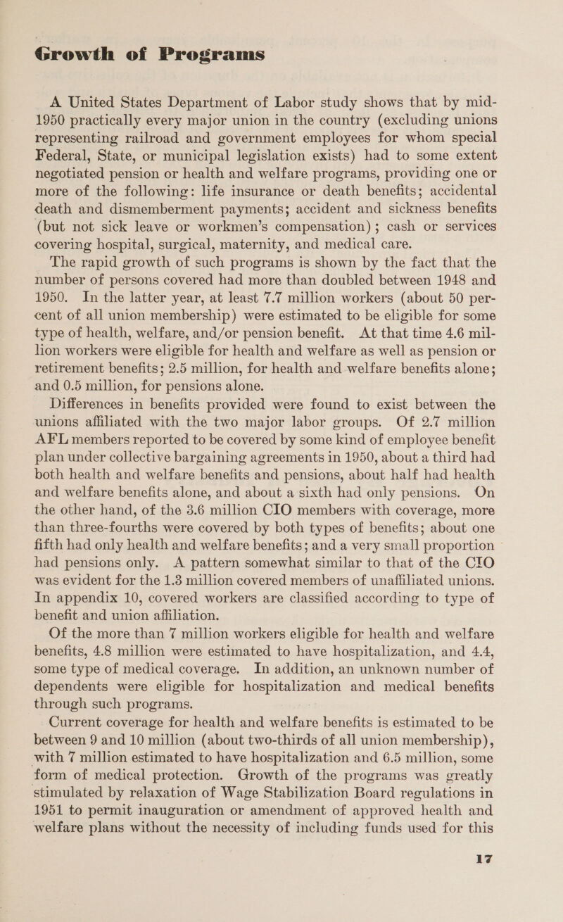 Growth of Programs A United States Department of Labor study shows that by mid- 1950 practically every major union in the country (excluding unions representing railroad and government employees for whom special Federal, State, or municipal legislation exists) had to some extent negotiated pension or health and welfare programs, providing one or more of the following: life insurance or death benefits; accidental death and dismemberment payments; accident and sickness benefits (but not sick leave or workmen’s compensation) ; cash or services covering hospital, surgical, maternity, and medical care. The rapid growth of such programs is shown by the fact that the number of persons covered had more than doubled between 1948 and 1950. In the latter year, at least 7.7 million workers (about 50 per- cent of all union membership) were estimated to be eligible for some type of health, welfare, and/or pension benefit. At that time 4.6 mil- lion workers were eligible for health and welfare as well as pension or retirement benefits; 2.5 million, for health and welfare benefits alone; and 0.5 million, for pensions alone. _ Differences in benefits provided were found to exist between the unions affiliated with the two major labor groups. Of 2.7 million AFL members reported to be covered by some kind of employee benefit plan under collective bargaining agreements in 1950, about a third had both health and welfare benefits and pensions, about half had health and welfare benefits alone, and about a sixth had only pensions. On the other hand, of the 3.6 million CIO members with coverage, more than three-fourths were covered by both types of benefits; about one fifth had only health and welfare benefits; and a very small proportion ~ had pensions only. &lt;A pattern somewhat similar to that of the CIO was evident for the 1.3 million covered members of unaffiliated unions. In appendix 10, covered workers are classified according to type of benefit and union affiliation. Of the more than 7 million workers eligible for health and welfare benefits, 4.8 million were estimated to have hospitalization, and 4.4, some type of medical coverage. In addition, an unknown number of dependents were eligible for hospitalization and medical benefits through such programs. : Current coverage for health and welfare benefits is estimated to be between 9 and 10 million (about two-thirds of all union membership), with 7 million estimated to have hospitalization and 6.5 million, some form of medical protection. Growth of the programs was greatly stimulated by relaxation of Wage Stabilization Board regulations in 1951 to permit inauguration or amendment of approved health and welfare plans without the necessity of including funds used for this