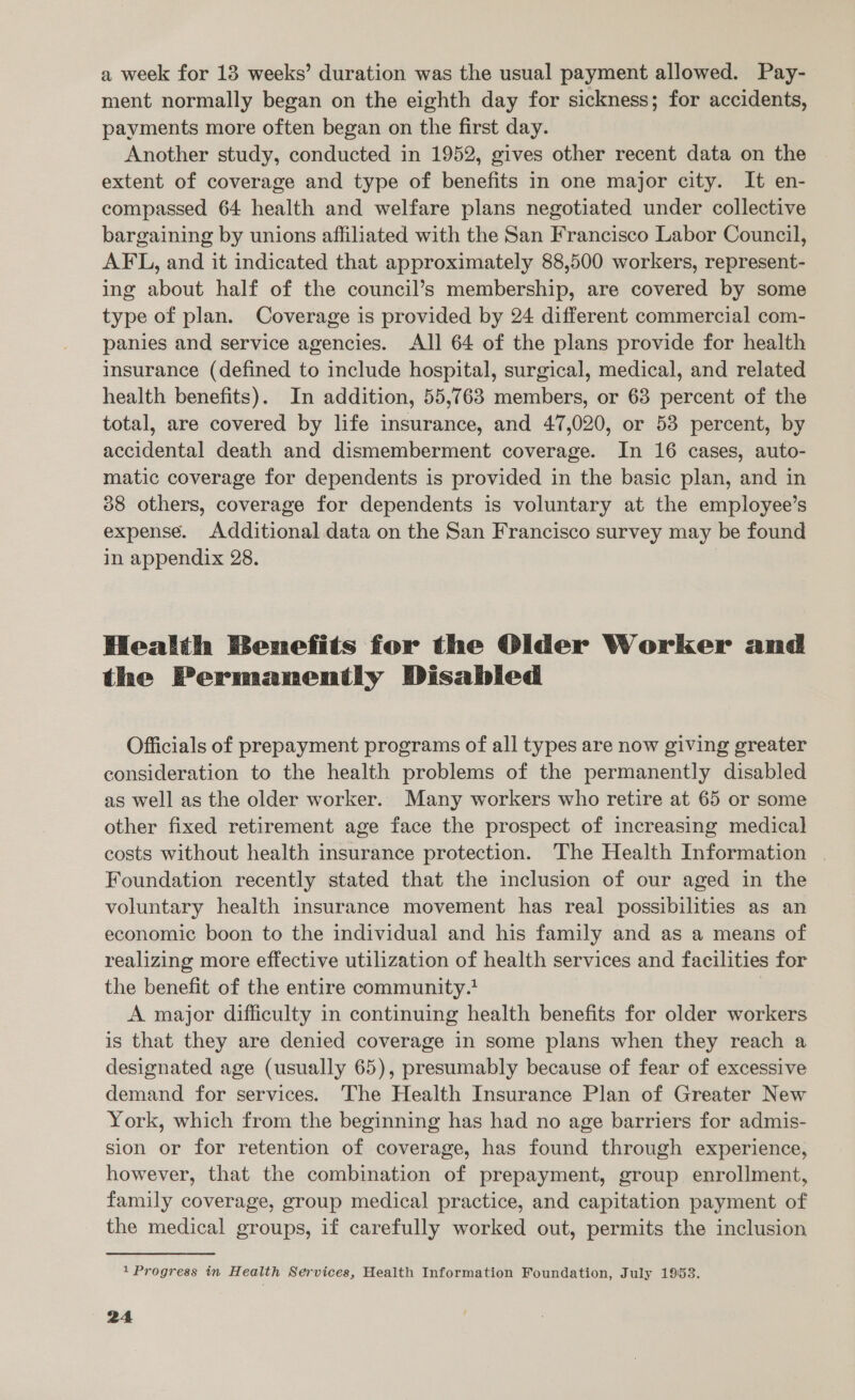 a week for 13 weeks’ duration was the usual payment allowed. Pay- ment normally began on the eighth day for sickness; for accidents, payments more often began on the first day. Another study, conducted in 1952, gives other recent data on the extent of coverage and type of benefits in one major city. It en- compassed 64 health and welfare plans negotiated under collective bargaining by unions affiliated with the San Francisco Labor Council, AFL, and it indicated that approximately 88,500 workers, represent- ing about half of the council’s membership, are covered by some type of plan. Coverage is provided by 24 different commercial com- panies and service agencies. All 64 of the plans provide for health insurance (defined to include hospital, surgical, medical, and related health benefits). In addition, 55,763 members, or 63 percent of the total, are covered by life insurance, and 47,020, or 53 percent, by accidental death and dismemberment coverage. In 16 cases, auto- matic coverage for dependents is provided in the basic plan, and in 88 others, coverage for dependents is voluntary at the employee’s expense. Additional data on the San Francisco survey may be found in appendix 28. Health Benefits for the Older Worker and the Permanently Disabled Officials of prepayment programs of all types are now giving greater consideration to the health problems of the permanently disabled as well as the older worker. Many workers who retire at 65 or some other fixed retirement age face the prospect of increasing medical costs without health insurance protection. The Health Information | Foundation recently stated that the inclusion of our aged in the voluntary health insurance movement has real possibilities as an economic boon to the individual and his family and as a means of realizing more effective utilization of health services and facilities for the benefit of the entire community. A major difficulty in continuing health benefits for older workers is that they are denied coverage in some plans when they reach a designated age (usually 65), presumably because of fear of excessive demand for services. The Health Insurance Plan of Greater New York, which from the beginning has had no age barriers for admis- sion or for retention of coverage, has found through experience, however, that the combination of prepayment, group enrollment, family coverage, group medical practice, and capitation payment of the medical groups, if carefully worked out, permits the inclusion 1 Progress in Health Services, Health Information Foundation, July 1953.