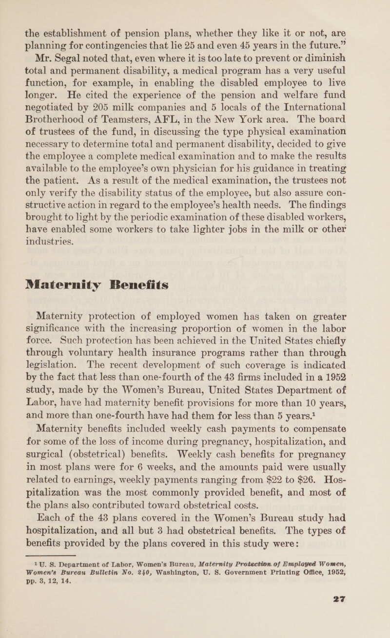 the establishment of pension plans, whether they like it or not, are planning for contingencies that lie 25 and even 45 years in the future.” Mr. Segal noted that, even where it is too late to prevent or diminish total and permanent disability, a medical program has a very useful function, for example, in enabling the disabled employee to live longer. He cited the experience of the pension and welfare fund negotiated by 205 milk companies and 5 locals of the International Brotherhood of Teamsters, AFL, in the New York area. The board of trustees of the fund, in discussing the type physical examination necessary to determine total and permanent disability, decided to give the employee a complete medical examination and to make the results available to the employee’s own physician for his guidance in treating the patient. As a result of the medical examination, the trustees not only verify the disability status of the employee, but also assure con- structive action in regard to the employee’s health needs. The findings brought to light by the periodic examination of these disabled workers, have enabled some workers to take lighter jobs in the milk or other industries. Maternity Benefits Maternity protection of employed women has taken on greater significance with the increasing proportion of women in the labor force. Such protection has been achieved in the United States chiefly through voluntary health insurance programs rather than through legislation. The recent development of such coverage is indicated by the fact that less than one-fourth of the 48 firms included in a 1952 study, made by the Women’s Bureau, United States Department of Labor, have had maternity benefit provisions for more than 10 years, and more than one-fourth have had them for less than 5 years. Maternity benefits included weekly cash payments to compensate for some of the loss of income during pregnancy, hospitalization, and surgical (obstetrical) benefits. Weekly cash benefits for pregnancy in most plans were for 6 weeks, and the amounts paid were usually related to earnings, weekly payments ranging from $22 to $26. Hos- pitalization was the most commonly provided benefit, and most of the plans also contributed toward obstetrical costs. Each of the 43 plans covered in the Women’s Bureau study had hospitalization, and all but 3 had obstetrical benefits. The types of benefits provided by the plans covered in this study were: 1U. §. Department of Labor, Women’s Bureau, Maternity Protection.of Emplayed Women, Women’s Bureau Bulletin No. 240, Washington, U. S. Government Printing Office, 1952, pp. 3, 12, 14.